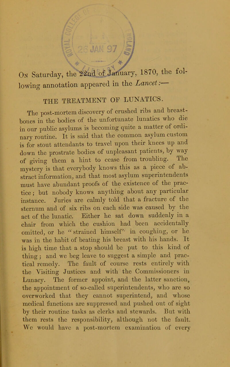 7 , On Saturday, the 22nd of January, 1870, the fol- lowing annotation appeared in the Lancet: THE TREATMENT OF LUNATICS. The post-mortem discovery of crushed ribs and breast- bones in the bodies of the unfortunate lunatics who die in our public asylums is becoming quite a matter of ordi- nary routine. It is said that the common asylum custom is for stout attendants to travel upon them knees up and down the prostrate bodies of unpleasant patients, by way of giving them a hint to cease from troubling. The mystery is that everybody knows this as a piece of ab- stract information, and that most asylum superintendents must have abundant proofs of the existence of the prac- tice ; but nobody knows anything about any particular instance. Juries are calmly told that a fracture of the sternum and of six ribs on each side was caused by the act of the lunatic. Either he sat down suddenly in a chair from which the cushion had been accidentally omitted, or he “ strained himself'' in coughing, or he was in the habit of beating his breast with his hands. It is high time that a stop should be put to this kind of thing ; and we beg leave to suggest a simple and prac- tical remedy. The fault of course rests entirely with the Visiting Justices and with the Commissioners in Lunacy. The former appoint, and the latter sanction, the appointment of so-called superintendents, who are so overworked that they cannot superintend, and whose medical functions are suppressed and pushed out of sight by their routine tasks as clerks and stewards. But with them rests the responsibility, although not the fault. We would have a post-mortem examination of every