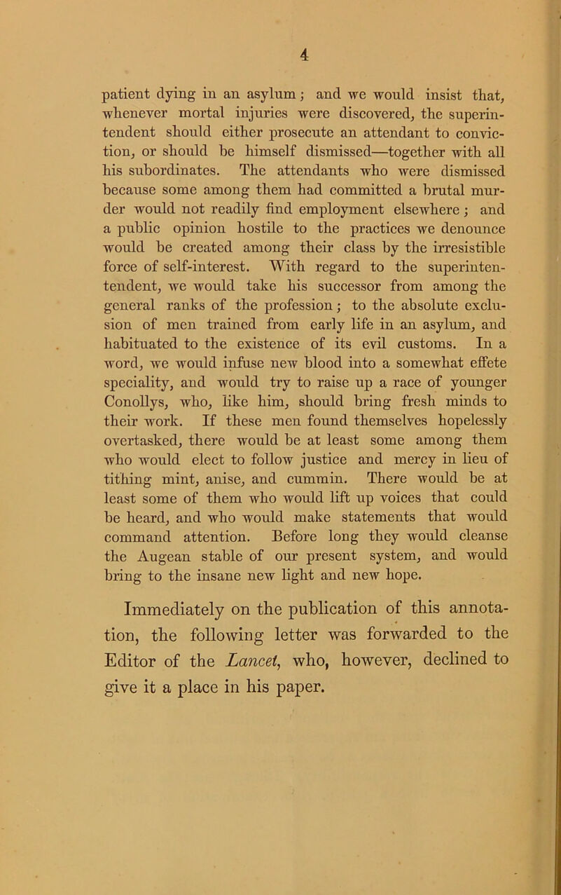 patient dying in an asylum; and we would insist that, whenever mortal injuries were discovered, the superin- tendent should either prosecute an attendant to convic- tion, or should be himself dismissed—together with all his subordinates. The attendants who were dismissed because some among them had committed a brutal mur- der would not readily find employment elsewhere ; and a public opinion hostile to the practices we denounce would be created among their class by the irresistible force of self-interest. With regard to the superinten- tendent, we would take his successor from among the general ranks of the profession; to the absolute exclu- sion of men trained from early life in an asylum, and habituated to the existence of its evil customs. In a word, we would infuse new blood into a somewhat effete speciality, and would try to raise up a race of younger Conollys, who, like him, should bring fresh minds to their work. If these men found themselves hopelessly overtasked, there would be at least some among them who would elect to follow justice and mercy in lieu of tithing mint, anise, and cummin. There would be at least some of them who would lift up voices that could be heard, and who would make statements that would command attention. Before long they would cleanse the Augean stable of our present system, and would bring to the insane new light and new hope. Immediately on the publication of this annota- tion, the following letter was forwarded to the Editor of the Lancet, who, however, declined to give it a place in his paper.