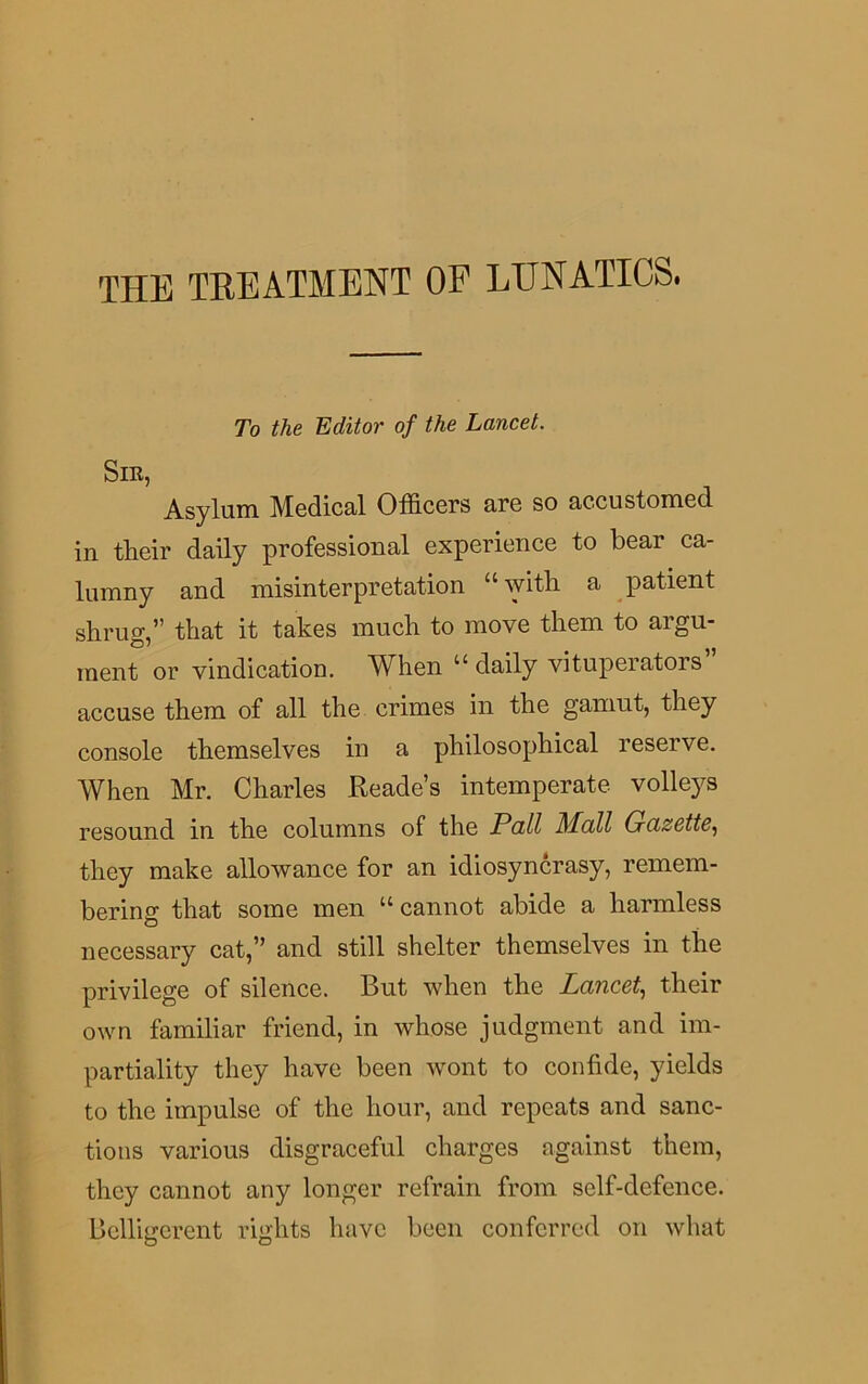 THE TREATMENT OF LUNATICS. To the Editor of the Lancet. Sir, Asylum Medical Officers are so accustomed in their daily professional experience to bear ca- lumny and misinterpretation “ with a patient shrug,” that it takes much to move them to argu- ment or vindication. When u daily vituperators accuse them of all the crimes in the gamut, they console themselves in a philosophical reserve. When Mr. Charles Reade’s intemperate volleys resound in the columns of the Pall Mall Gazette, they make allowance for an idiosyncrasy, remem- bering that some men “ cannot abide a harmless necessary cat,” and still shelter themselves in the privilege of silence. But when the Lancet, their own familiar friend, in whose judgment and im- partiality they have been wont to confide, yields to the impulse of the hour, and repeats and sanc- tions various disgraceful charges against them, they cannot any longer refrain from self-defence. Belligerent rights have been conferred on what