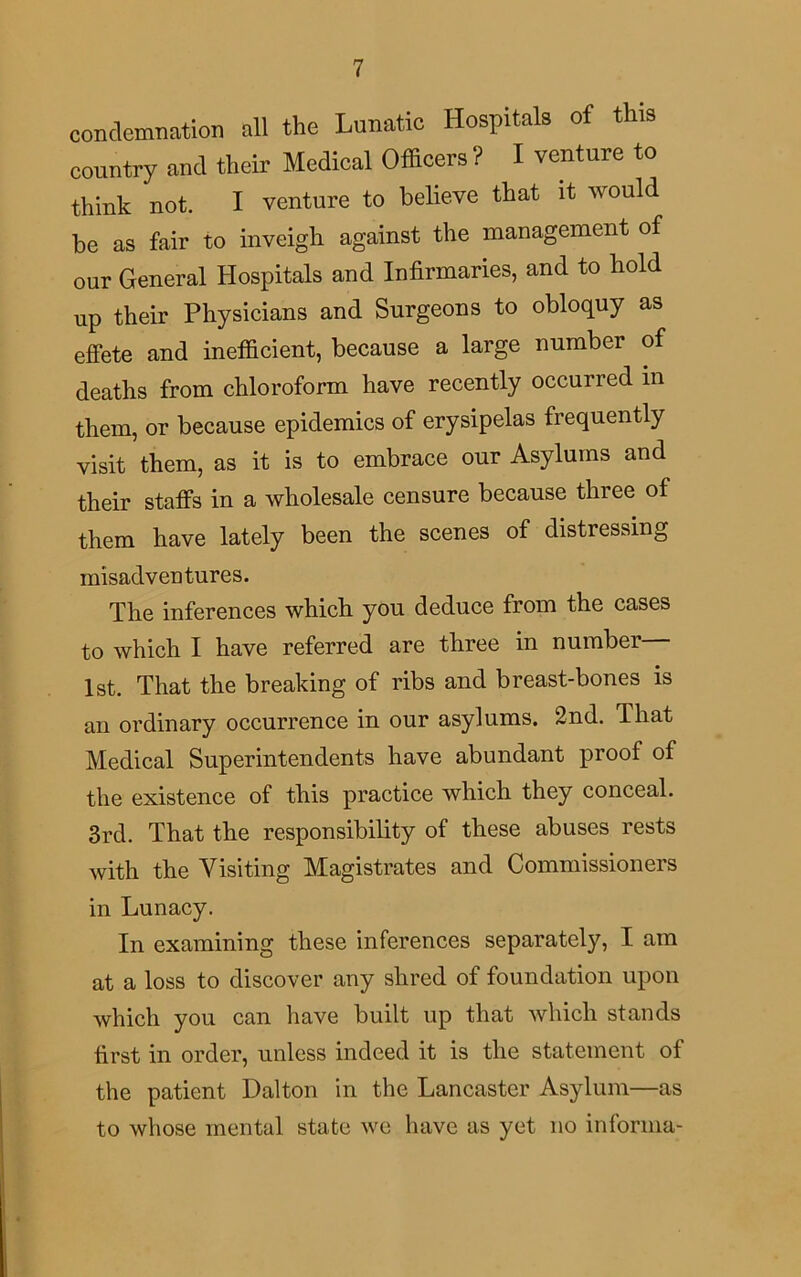 condemnation all the Lunatic Hospitals of this country and their Medical Officers ? I venture to think not. I venture to believe that it would be as fair to inveigh against the management of our General Hospitals and Infirmaries, and to hold up their Physicians and Surgeons to obloquy as effete and inefficient, because a large number of deaths from chloroform have recently occurred in them, or because epidemics of erysipelas frequently visit them, as it is to embrace our Asylums and their staffs in a wholesale censure because three of them have lately been the scenes of distressing misadventures. The inferences which you deduce from the cases to which I have referred are three in number 1st. That the breaking of ribs and breast-bones is an ordinary occurrence in our asylums. 2nd. That Medical Superintendents have abundant proof of the existence of this practice which they conceal. 3rd. That the responsibility of these abuses rests with the Visiting Magistrates and Commissioners in Lunacy. In examining these inferences separately, I am at a loss to discover any shred of foundation upon which you can have built up that which stands first in order, unless indeed it is the statement of the patient Dalton in the Lancaster Asylum—as to whose mental state we have as yet no informa-