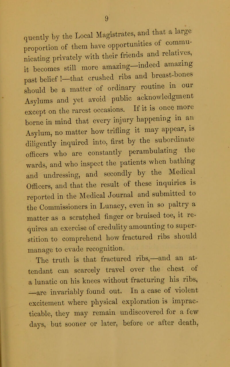 quently by the Local Magistrates, and that a large proportion of them have opportunities of commu- nicating privately with their friends and relatives, it becomes still more amazing—indeed amazing past belief !—that crushed ribs and breast-bones should be a matter of ordinary routine in our Asylums and yet avoid public acknowledgment except on the rarest occasions. If it is once more borne in mind that every injury happening m an Asylum, no matter how trifling it may appear, is diligently inquired into, first by the subordinate officers who are constantly perambulating the wards, and who inspect the patients when bathing and undressing, and secondly by the Medical Officers, and that the result of these inquiries is reported in the Medical Journal and submitted to the Commissioners in Lunacy, even in so paltry a matter as a scratched finger or bruised toe, it re- quires an exercise of credulity amounting to super- stition to comprehend how fractured ribs should manage to evade recognition. The truth is that fractured ribs,—and an at- tendant can scarcely travel over the chest of a lunatic on his knees without fracturing his ribs, —are invariably found out. In a case of \iolent excitement where physical exploration is imprac- ticable, they may remain undiscovered for a few days, but sooner or later, before or after death,