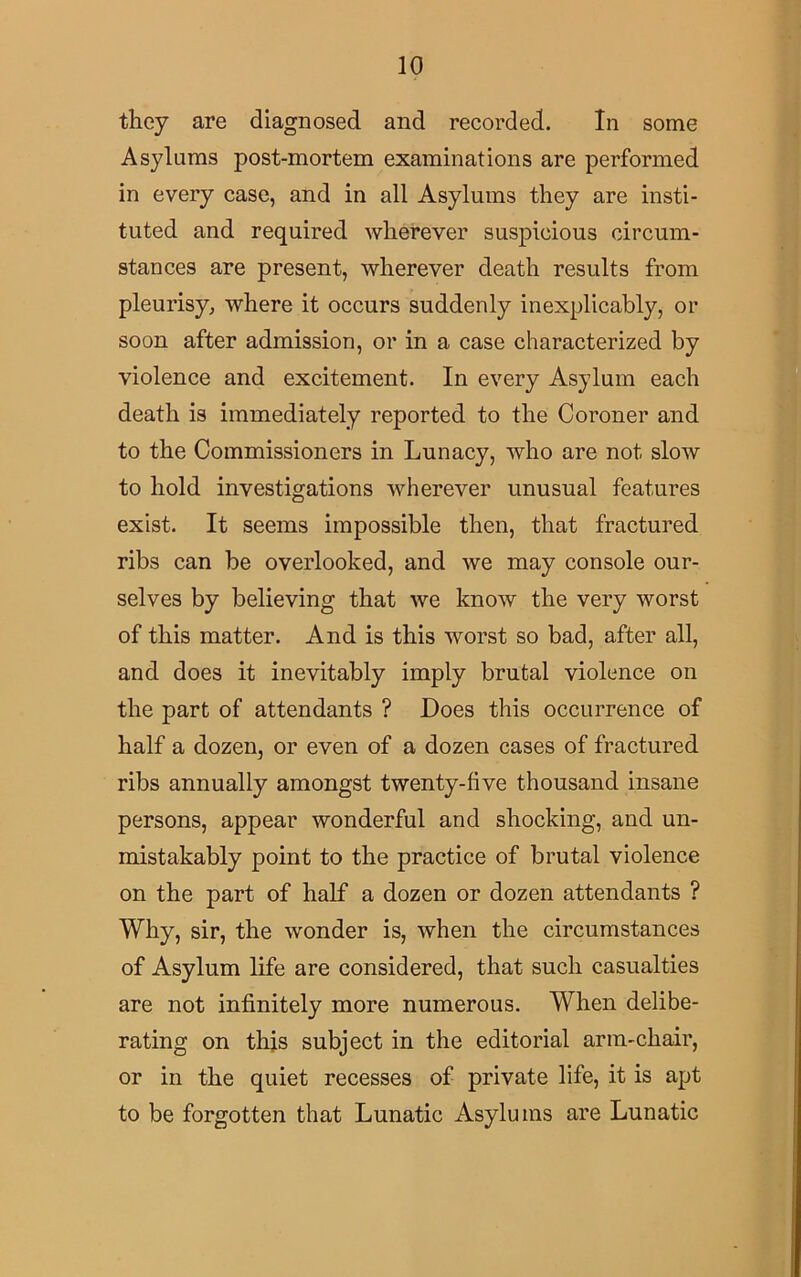 they are diagnosed and recorded. In some Asylums post-mortem examinations are performed in every case, and in all Asylums they are insti- tuted and required wherever suspicious circum- stances are present, wherever death results from pleurisy, where it occurs suddenly inexplicably, or soon after admission, or in a case characterized by violence and excitement. In every Asylum each death is immediately reported to the Coroner and to the Commissioners in Lunacy, who are not slow to hold investigations wherever unusual features exist. It seems impossible then, that fractured ribs can be overlooked, and we may console our- selves by believing that we know the very worst of this matter. And is this worst so bad, after all, and does it inevitably imply brutal violence on the part of attendants ? Does this occurrence of half a dozen, or even of a dozen cases of fractured ribs annually amongst twenty-live thousand insane persons, appear wonderful and shocking, and un- mistakably point to the practice of brutal violence on the part of half a dozen or dozen attendants ? Why, sir, the wonder is, when the circumstances of Asylum life are considered, that such casualties are not infinitely more numerous. When delibe- rating on this subject in the editorial arm-chair, or in the quiet recesses of private life, it is apt to be forgotten that Lunatic Asylums are Lunatic