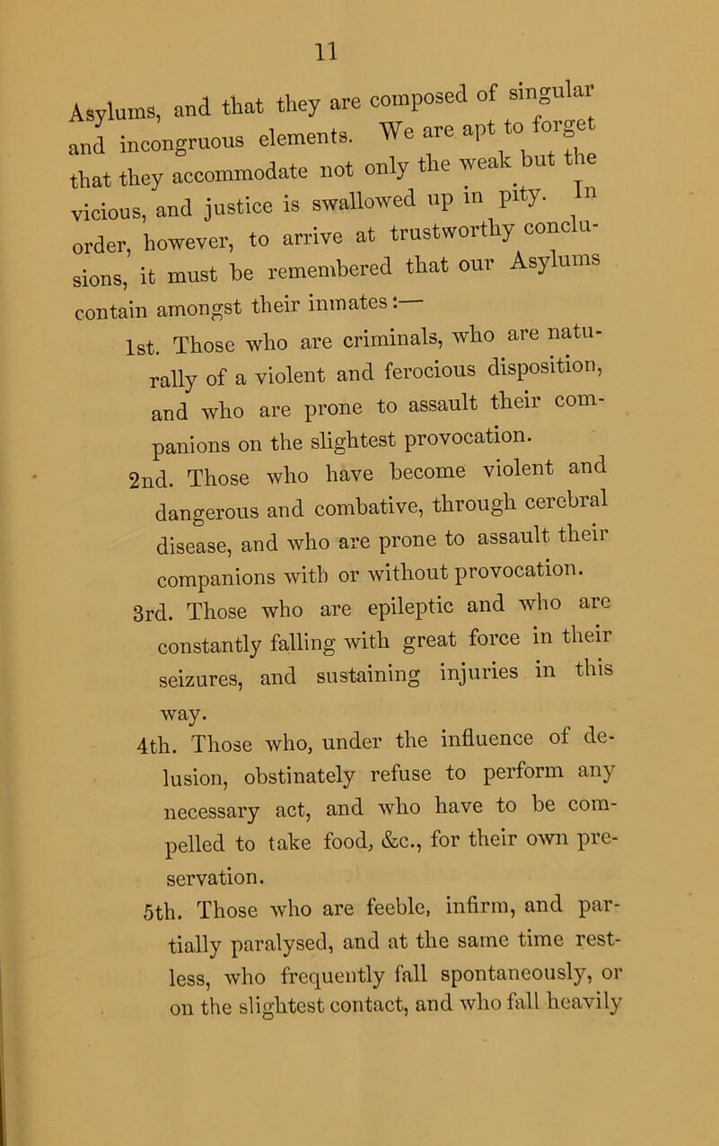 Asylums, and that they are composed of singular and incongruous elements. We are apt to forget that they accommodate not only t k w ea - > vicious, and justice is swallowed up in pity. n order, however, to arrive at trustworthy conclu- sions, it must be remembered that our Asy urns contain amongst their inmates: 1st. Those who are criminals, who are natu- rally of a violent and ferocious disposition, and who are prone to assault their com- panions on the slightest provocation. 2nd. Those who have become violent and dangerous and combative, through ceicbial disease, and who are prone to assault their companions with or without provocation. 3rd. Those who are epileptic and who arc constantly falling with great force m their seizures, and sustaining injuries m this way. 4th. Those who, under the influence of de- lusion, obstinately refuse to perform any necessary act, and who have to be com- pelled to take food, &c., for their own pre- servation. 5th. Those who are feeble, infirm, and par- tially paralysed, and at the same time rest- less, who frequently fall spontaneously, or on the slightest contact, and who fall heavily