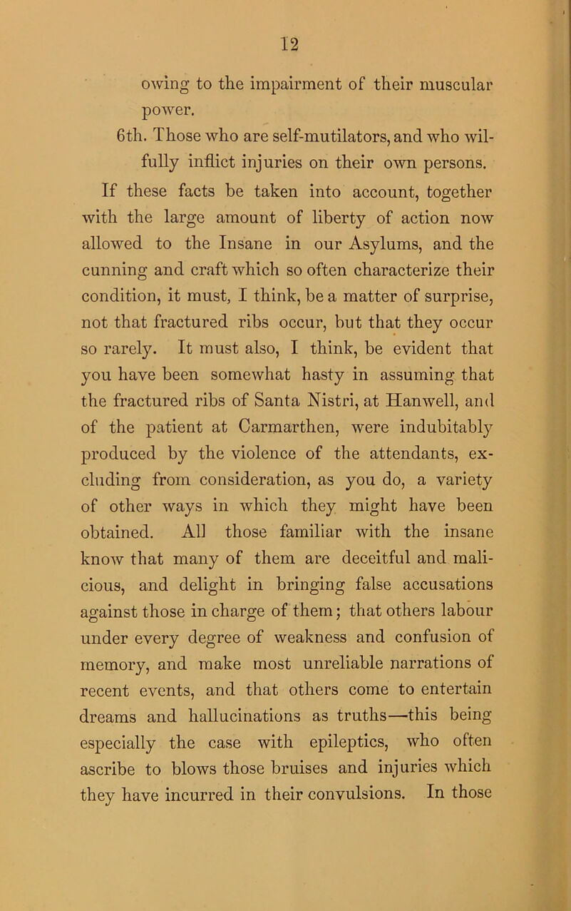 owing to the impairment of their muscular power. 6th. Those who are self-mutilators, and who wil- fully inflict injuries on their own persons. If these facts be taken into account, together with the large amount of liberty of action now allowed to the Insane in our Asylums, and the cunning and craft which so often characterize their condition, it must, I think, be a matter of surprise, not that fractured ribs occur, but that they occur so rarely. It must also, I think, be evident that you have been somewhat hasty in assuming that the fractured ribs of Santa Nistri, at Hanwell, and of the patient at Carmarthen, were indubitably produced by the violence of the attendants, ex- cluding from consideration, as you do, a variety of other ways in which they might have been obtained. All those familiar with the insane know that many of them are deceitful and mali- cious, and delight in bringing false accusations against those in charge of them; that others labour under every degree of weakness and confusion of memory, and make most unreliable narrations of recent events, and that others come to entertain dreams and hallucinations as truths—this being especially the case with epileptics, who often ascribe to blows those bruises and injuries which they have incurred in their convulsions. In those