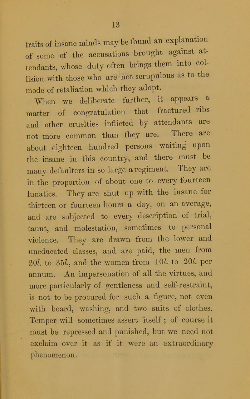traits of insane minds maybe found an explanation of some of the accusations brought against at- tendants, whose duty often brings them into col- lision with those who are not scrupulous as to the mode of retaliation which they adopt. When we deliberate further, it appears a matter of congratulation that fractured ribs and other cruelties inflicted by attendants are not more common than they are. There are about eighteen hundred persons waiting upon the insane in this country, and there must be many defaulters in so large a regiment. They ai e in the proportion of about one to every fourteen lunatics. They are shut up with the insane for thirteen or fourteen hours a day, on an average, and are subjected to every description of trial, taunt, and molestation, sometimes to personal violence. They are drawn from the lower and uneducated classes, and are paid, the men from 20/. to 35/., and the women from 10/. to 20/. per annum. An impersonation of all the virtues, and more particularly of gentleness and self-restraint, is not to be procured for such a figure, not even with board, washing, and two suits of clothes. Temper will sometimes assert itself ; of course it must be repressed and punished, but we need not exclaim over it as if it were an extraordinary phenomenon.