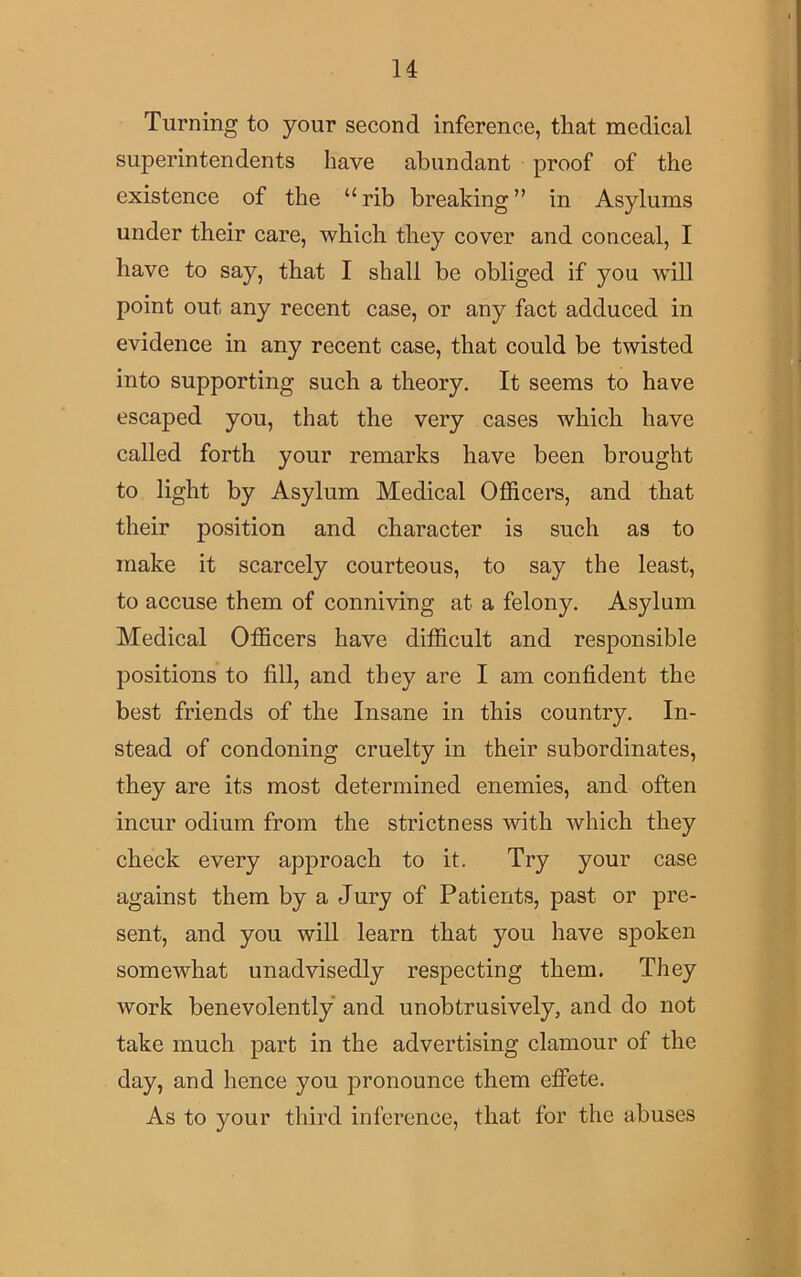 Turning to your second inference, that medical superintendents have abundant proof of the existence of the “rib breaking” in Asylums under their care, which they cover and conceal, I have to say, that I shall be obliged if you will point out any recent case, or any fact adduced in evidence in any recent case, that could be twisted into supporting such a theory. It seems to have escaped you, that the very cases which have called forth your remarks have been brought to light by Asylum Medical Officers, and that their position and character is such as to make it scarcely courteous, to say the least, to accuse them of conniving at a felony. Asylum Medical Officers have difficult and responsible positions to fill, and they are I am confident the best friends of the Insane in this country. In- stead of condoning cruelty in their subordinates, they are its most determined enemies, and often incur odium from the strictness with which they check every approach to it. Try your case against them by a Jury of Patients, past or pre- sent, and you will learn that you have spoken somewhat unadvisedly respecting them. They work benevolently and unobtrusively, and do not take much part in the advertising clamour of the day, and hence you pronounce them effete. As to your third inference, that for the abuses