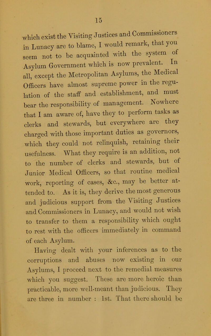 which exist the Visiting Justices and Commissioners in Lunacy are to blame, I would remark, that you seem not to be acquainted with the system of Asylum Government which is now prevalent. . In all, except the Metropolitan Asylums, the Medical Officers have almost supreme power m the regu- lation of the staff and establishment, and must bear the responsibility of management. Nowhere that I am aware of, have they to perform tasks as clerks and stewards, but everywhere are they charged with those important duties as governors, which they could not relinquish, retaining their usefulness. What they require is an addition, not to the number of clerks and stewards, but of Junior Medical Officers, so that routine medical work, reporting of cases, &c., may be better at- tended to. As it is, they derive the most generous and judicious support from the Visiting Justices and Commissioners in Lunacy, and would not wish to transfer to them a responsibility which ought to rest with the officers immediately in command of each Asylum. Having dealt with your inferences as to the corruptions and abuses now existing in our Asylums, I proceed next to the remedial measures which you suggest. These are more heroic than practicable, more well-meant than judicious. They are three in number : 1st. That there should be