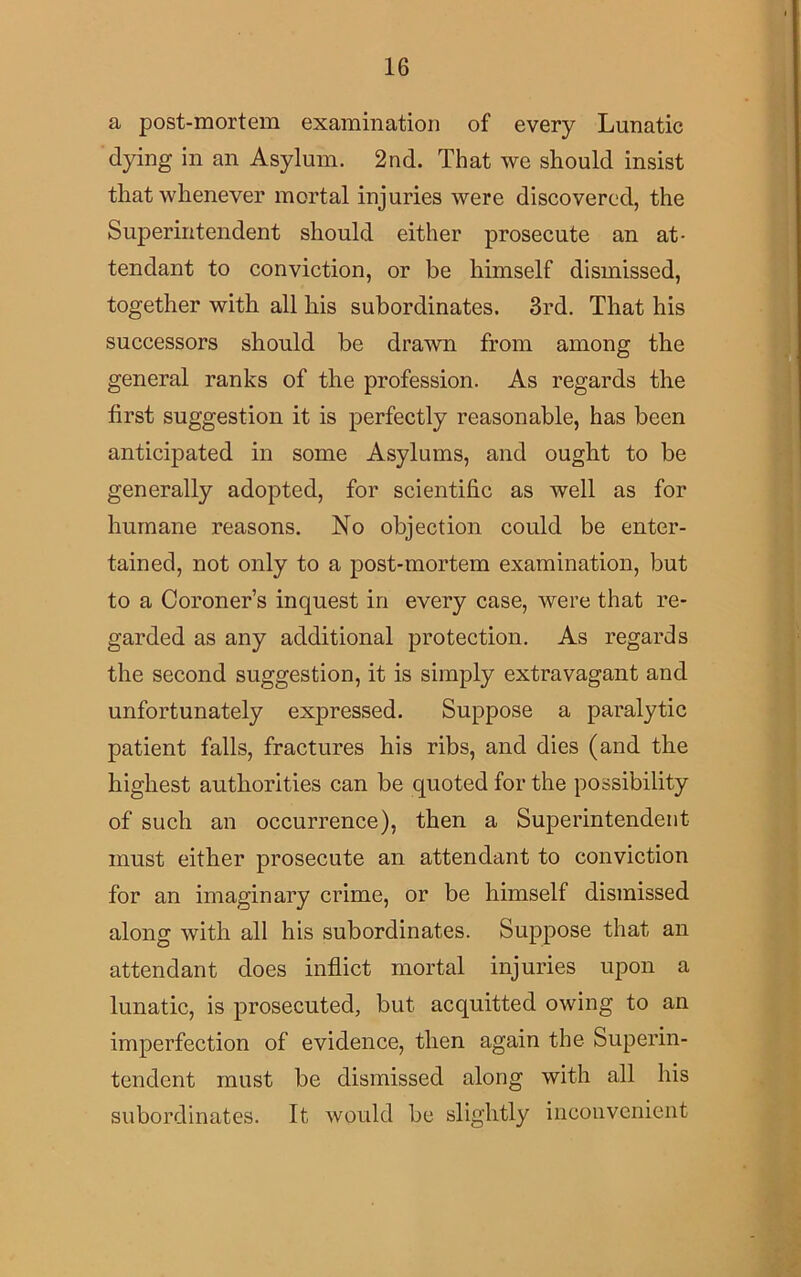 a post-mortem examination of every Lunatic dying in an Asylum. 2nd. That we should insist that whenever mortal injuries were discovered, the Superintendent should either prosecute an at- tendant to conviction, or be himself dismissed, together with all his subordinates. 3rd. That his successors should be drawn from among the general ranks of the profession. As regards the first suggestion it is perfectly reasonable, has been anticipated in some Asylums, and ought to be generally adopted, for scientific as well as for humane reasons. No objection could be enter- tained, not only to a post-mortem examination, but to a Coroner’s inquest in every case, were that re- garded as any additional protection. As regards the second suggestion, it is simply extravagant and unfortunately expressed. Suppose a paralytic patient falls, fractures his ribs, and dies (and the highest authorities can be quoted for the possibility of such an occurrence), then a Superintendent must either prosecute an attendant to conviction for an imaginary crime, or be himself dismissed along with all his subordinates. Suppose that an attendant does inflict mortal injuries upon a lunatic, is prosecuted, but acquitted owing to an imperfection of evidence, then again the Superin- tendent must be dismissed along with all his subordinates. It would be slightly inconvenient