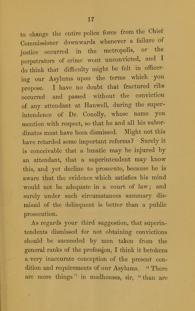 to change the entire police force from the Chief Commissioner downwards whenever a failure of justice occurred in the metropolis, or the perpetrators of crime went unconvicted, and I do think that difficulty might be felt in officer- ing our Asylums upon the terms which you propose. I have no doubt that fractured ribs occurred and passed without the conviction of any attendant at Hanwell, during the super- intendence of Dr. Conolly, whose name you mention with respect, so that he and all his subor- dinates must have been dismissed. Might not this have retarded some important reforms? Surely it is conceivable that a lunatic may be injured by an attendant, that a superintendent may know this, and yet decline to prosecute, because he is aware that the evidence which satisfies his mind would not be adequate in a court of law; and surely under such circumstances summary dis- missal of the delinquent is better than a public prosecution. As regards your third suggestion, that superin- tendents dismissed for not obtaining convictions should be succeeded by men taken from the general ranks of the profession, I think it betokens a very inaccurate conception of the present con- dition and requirements of our Asylums. “ There are more things” in madhouses, sir, “than are