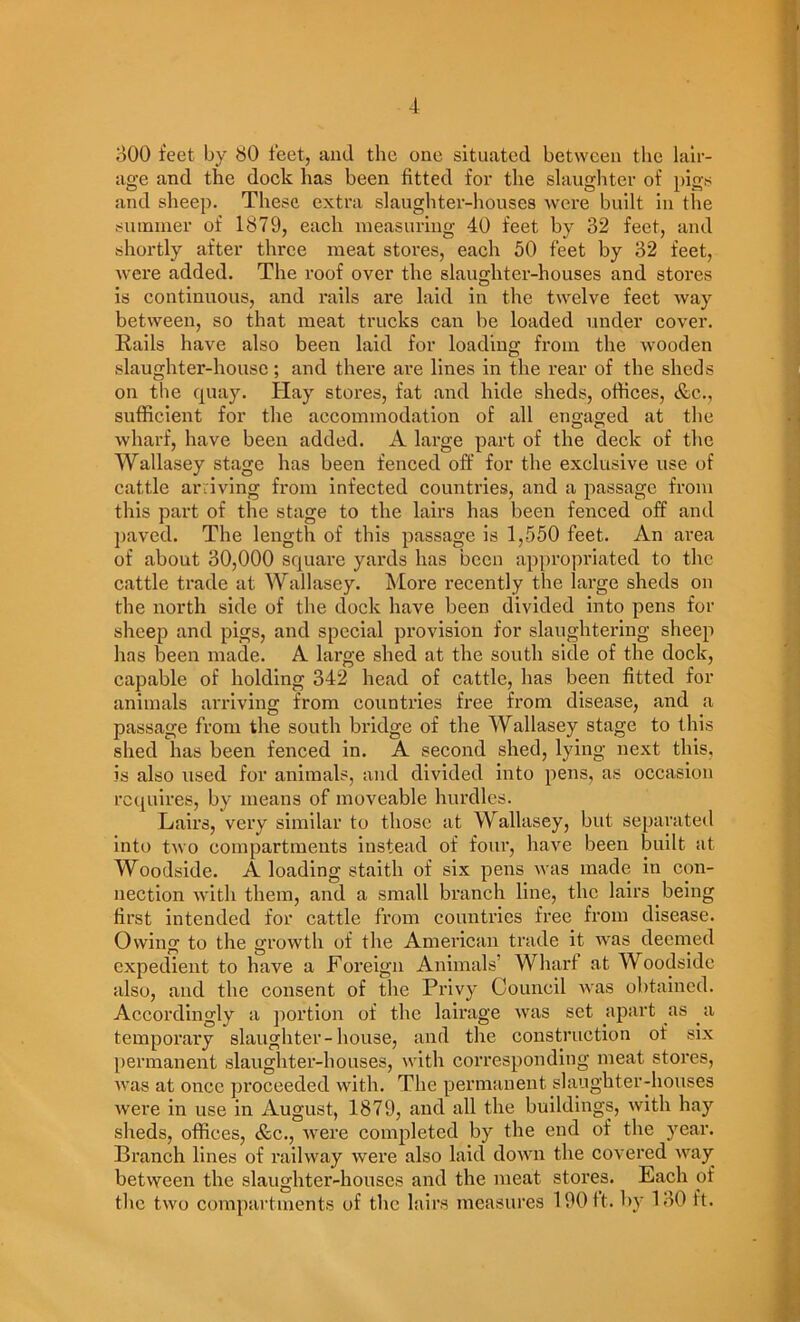 m 4 oOO feet by 80 feet, and the one situated between the lali- age and the dock has been fitted for the slaughter of pigs and sheep. These extra slaughter-liouses were built in the summer of 1879, each measuring 40 feet by 32 feet, and shortly after three meat stores, each 50 feet by 32 feet, were added. The roof over the slaughter-houses and stores is continuous, and rails are laid in the twelve feet way between, so that meat trucks can be loaded under cover. Rails have also been laid for loading from the Avooden slaughter-house; and there are lines in the rear of the sheds on the quay. Hay stores, fat and hide sheds, offices, &c., sufficient for the accommodation of all engaged at the wharf, have been added. A large part of the deck of the Wallasey stage has been fenced off for the exclusive use of cattle arriving from infected countries, and a passage from this part of the stage to the lairs has been fenced off and ])aved. The length of this passage is 1,550 feet. An area of about 30,000 square yards has been appropriated to the cattle trade at Wallasey. More recently the large sheds on the north side of the dock have been divided into pens for sheep and pigs, and special provision for slaughtering sheep has been made. A large shed at the south side of the dock, capable of holding 342 head of cattle, has been fitted for animals arriving from countries free from disease, and a passage from the south bridge of the Wallasey stage to this shed has been fenced in. A second shed, lying next this, is also used for animals, and divided into pens, as occasion requires, by means of moveable hurdles. Lairs, very similar to those at Wallasey, but separateil into tAvo compartments instead of four, have been built at Woodside. A loading staith of six pens Avas made in con- nection Avith them, and a small branch line, the lairs being first intended for cattle from countries free fi’Oin disease. Owing to the growth of the American trade it aa'Us deemed expedient to have a Foreign Animals’ Wharf at Woodside also, and the consent of the Privy Council Avas obtained. Accordingly a portion of the lairage Avas set apart as a temporai’y slaughter-house, and the construction of six [)ermanent slaughter-houses, Avlth corresponding meat stores, Avas at once proceeded with. The permanent slaughter-houses Avere in use in August, 1879, and all the buildings, Avith hay sheds, offices, &c., Avere completed by the end of the year. Branch lines of raihvay Avere also laid doAvn the covered AA^ay between the slaughter-houses and the meat stores. Each of the tAvo compartments of the lairs measures 190 It. by 130 ft.