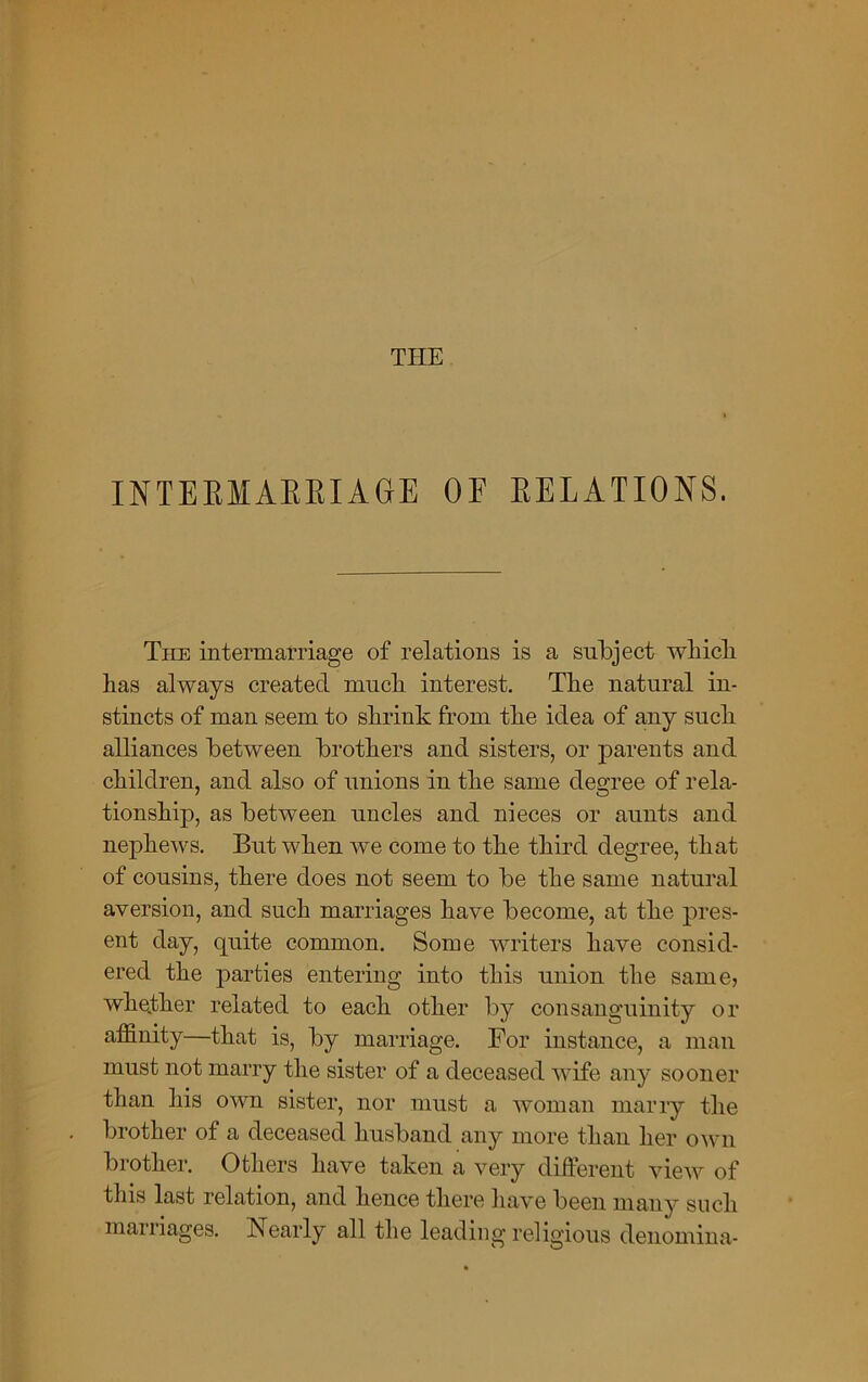 THE INTERMARRIAGE OF RELATIONS. The intermarriage of relations is a subject which has always created much interest. The natural in- stincts of man seem to shrink from the idea of any such alliances between brothers and sisters, or parents and children, and also of unions in the same degree of rela- tionship, as between uncles and nieces or aunts and nephews. But when we come to the third degree, that of cousins, there does not seem to be the same natural aversion, and such marriages have become, at the pres- ent day, quite common. Some writers have consid- ered the parties entering into this union the same, whether related to each other by consanguinity or affinity—that is, by marriage. For instance, a man must not marry the sister of a deceased wife any sooner than his own sister, nor must a woman marry the brother of a deceased husband any more than her own brother. Others have taken a very different view of this last relation, and hence there have been many such maniages. Nearly all the leading religious denomina-