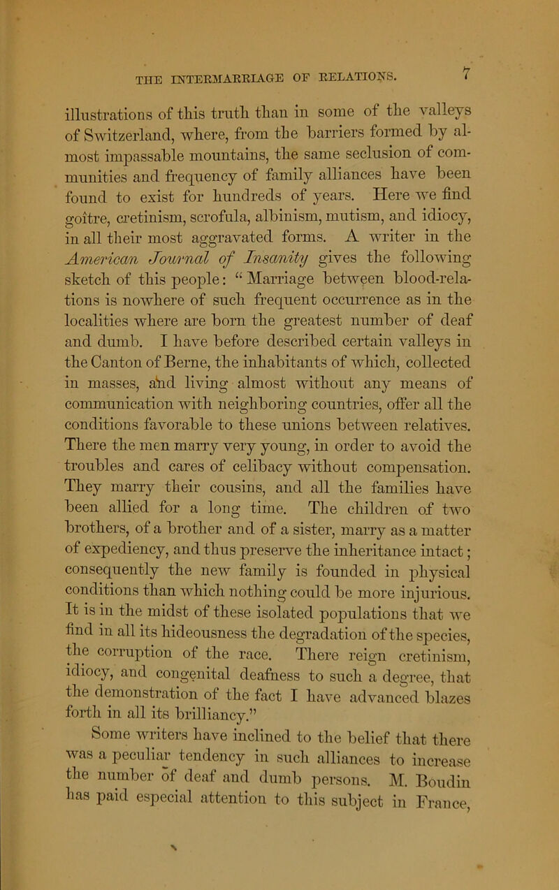 illustrations of tliis truth, tlian in some of tlie valleys of Switzerland, wliere, from the barriers formed by al- most impassable mountains, tlie same seclusion of com- munities and frequency of family alliances have been found to exist for hundreds of years. Here we find goitre, cretinism, scrofula, albinism, mutism, and idiocy, in all their most aggravated forms. A writer in the American Journal of Insanity gives the following sketch of this people: “ Marriage between blood-rela- tions is nowhere of such frequent occurrence as in the localities where are born the greatest number of deaf and dumb. I have before described certain valleys in the Canton of Berne, the inhabitants of which, collected in masses, ahd living almost without any means of communication with neighboring countries, offer all the conditions favorable to these unions between relatives. There the men marry very young, in order to avoid the troubles and cares of celibacy without compensation. They marry their cousins, and all the families have been allied for a long time. The children of two brothers, of a brother and of a sister, marry as a matter of expediency, and thus preserve the inheritance intact; consequently the new family is founded in physical conditions than which nothing could be more injurious. It is in the midst of these isolated populations that we find in all its hideousness the degradation of the species, the corruption of the race. There reign cretinism, idiocy, and congenital deafness to such a degree, that the demonstration of the fact I have advanced blazes fortli in all its brilliancy.” Some writers have inclined to the belief that there was a peculiar tendency in such alliances to increase the number of deaf and dumb persons. M. Boudin has paid especial attention to this subject in France,
