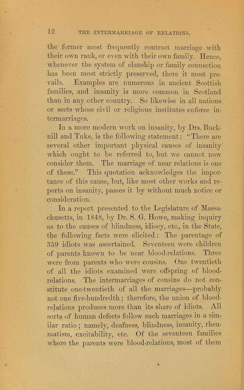 the former most frequently contract marriage with their own rank, or even with their own family. Hence, whenever the system of clanship or family connection has been most strictly preserved, there it most pre- vails. Examples are numerous in ancient Scottish families, and insanity is more common in Scotland than in any other country. So likewise in all nations or sects whose civil or religious institutes enforce in- termarriages. In a more modern work on insanity, by Drs. Buck- nill and Tuke, is the following statement: “There are several other important physical causes of insanity which ought to be referred to, but we cannot now consider them. The marriage of near relations is one of these.” This quotation acknowledges the impor- tance of this cause, but, like most other works and re- ports on insanity, passes it by without much notice or consideration. In a report presented to the Legislature of Massa- chusetts, in 1848, by Dr. S. G. Howe, making inquiry as to the causes of blindness, idiocy, etc., in the State, the following facts were elicited: The parentage of 359 idiots was ascertained. Seventeen were children of parents known to be near blood-relations. Three were from parents who were cousins. One twentieth of all the idiots examined were offspring of blood- relations. The intermarriages of cousins do not con- stitute one-twentieth of all the marriages—probably not one five-hundredth ; therefore, the union of blood- relations produces more than its share of idiots. All sorts of human defects follow such marriages in a sim- ilar ratio ; namely, deafness, blindness, insanity, rheu- matism, excitability, etc. Of the seventeen families where the parents were blood-relations, most of them