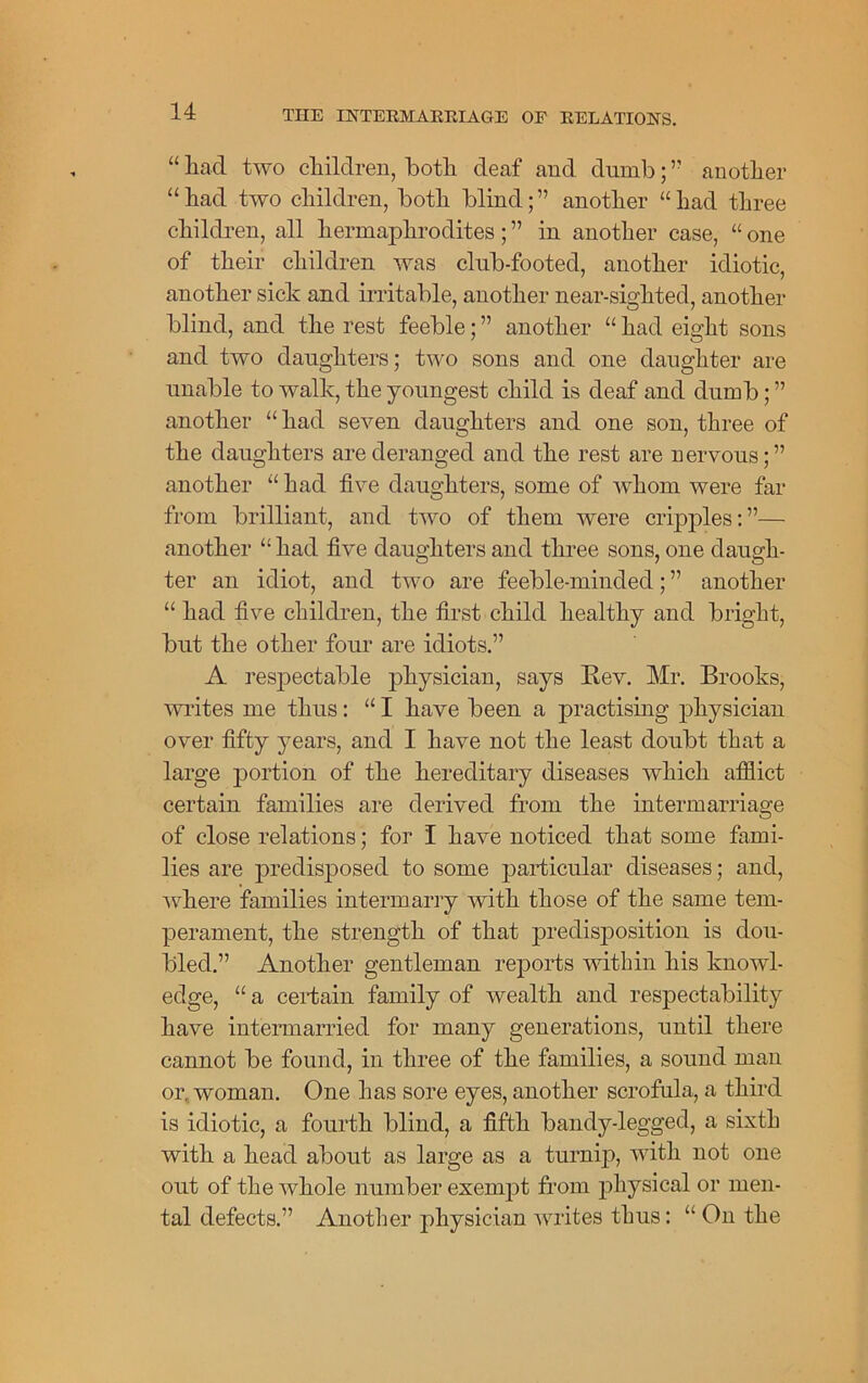 “ had two children, both deaf and dumb; ” another “had two children, both blind;” another “had three children, all hermaphrodites; ” in another case, “ one of their children was club-footed, another idiotic, another sick and irritable, another near-sighted, another blind, and the rest feeble; ” another “ had eight sons and two daughters; two sons and one daughter are unable to walk, the youngest child is deaf and dumb; ” another “ had seven daughters and one son, three of the daughters are deranged and the rest are nervous;” another “ had five daughters, some of whom were far from brilliant, and two of them were cripples:”— another “ had five daughters and three sons, one daugh- ter an idiot, and two are feeble-minded; ” another “ had five children, the first child healthy and bright, but the other four are idiots.” A respectable physician, says Rev. Mr. Brooks, writes me thus: “ I have been a practising physician over fifty years, and I have not the least doubt that a large portion of the hereditary diseases which afflict certain families are derived from the intermarriage of close relations; for I have noticed that some fami- lies are predisposed to some particular diseases; and, where families intermarry with those of the same tem- perament, the strength of that predisposition is dou- bled.” Another gentleman reports within his knowl- edge, “ a certain family of wealth and respectability have intermarried for many generations, until there cannot be found, in three of the families, a sound man or, woman. One has sore eyes, another scrofula, a third is idiotic, a fourth blind, a fifth bandy-legged, a sixth with a head about as large as a turnip, with not one out of the whole number exempt from physical or men- tal defects.” Another physician writes thus: “On the