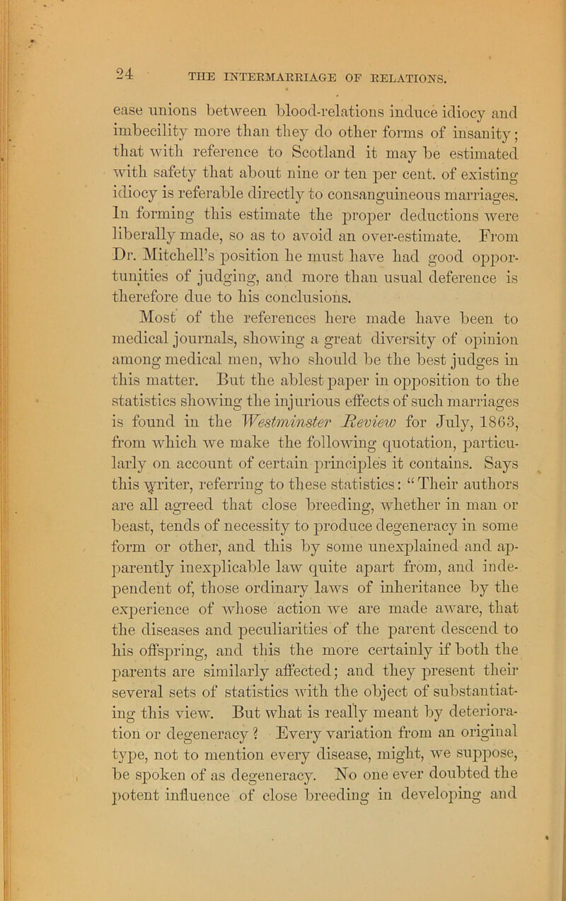 ease unions between blood-relations induce idiocy and imbecility more tlian they do other forms of insanity; that with reference to Scotland it may be estimated with safety that about nine or ten per cent, of existing idiocy is referable directly to consanguineous marriages. In forming this estimate the proper deductions were liberally made, so as to avoid an over-estimate. From Dr. Mitchell’s position he must have had good oppor- tunities of judging, and more than usual deference is therefore due to his conclusions. Most of the references here made have been to medical journals, showing a great diversity of opinion among medical men, who should be the best judges in this matter. But the ablest paper in opposition to the statistics showing the injurious effects of such marriages is found in the Westminster Review for July, 1863, from which we make the following quotation, particu- larly on account of certain principles it contains. Says this ryliter, referring to these statistics: “ Their authors are all agreed that close breeding, whether in man or beast, tends of necessity to produce degeneracy in some form or other, and this by some unexplained, and ap- parently inexplicable law quite apart from, and inde- pendent of, those ordinary laws of inheritance by the experience of whose action we are made aware, that the diseases and peculiarities of the parent descend to his offspring, and this the more certainly if both the parents are similarly affected; and they present their several sets of statistics with the object of substantiat- ing this view. But what is really meant by deteriora- tion or degeneracy ? Every variation from an original type, not to mention every disease, might, we suppose, be spoken of as degeneracy. No one ever doubted the potent influence of close breeding in developing and