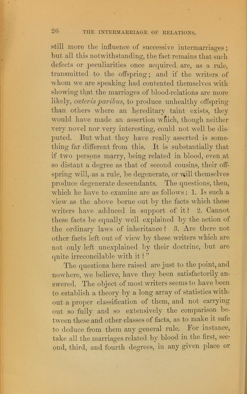 still more tire influence of successive intermarriages; but all tliis notwithstanding, the fact remains that such defects or peculiarities once acquired are, as a rule, transmitted to the offspring; and if the writers of whom we are speaking had contented themselves with showing that the marriages of blood-relations are more likely, coeteris paribus, to produce unhealthy offspring than others where an hereditary taint exists, they would have made an assertion which, though neither very novel nor very interesting, could not well be dis- puted. But what they have really asserted is some- thing far different from this. It is substantially that if two persons marry, being related in blood, even at so distant a degree as that of second cousins, their off- spring will, as a rule, be degenerate, or will themselves produce degenerate descendants. The questions, then, which he have to examine are as follows : 1. Is such a view as the above borne out by the facts which these writers have adduced in support of it? 2. Cannot these facts be equally Avell explained by the action of the ordinary laws of inheritance ? 3. Are there not other facts left out of view by these writers which are not only left unexplained by their doctrine, but are quite irreconcilable with it ? ” The questions here raised are just to the point, and nowhere, we believe, have they been satisfactorily an- swered. The object of most writers seems to have been to establish a theory by a long array of statistics with- out a proper classification of them, and not carrying out so fully and so extensively the comparison be- tween these and other classes of facts, as to make it safe to deduce from them any general rule. For instance, take all the marriages related by blood in the first, sec- ond, third, and fourth degrees, in any given place or