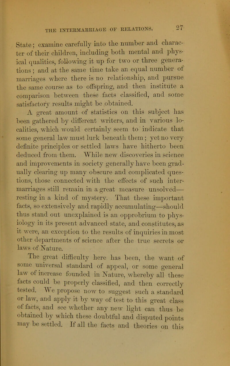 State; examine carefully into the number and charac- ter of their children, including both mental and phys- ical equalities, following it up tor two or three genera- tions ; and at the same time take an ecqual number ot marriages where there is no relationship, and pursue the same course as to offspring, and then institute a comparison between these facts classified, and some satisfactory results might be obtained. A great amount of statistics on this subject has been gathered by different writers, and in various lo- calities, which would certainly seem to indicate that some general law must lurk beneath them; yet no very definite principles or settled laws have hitherto been deduced from them. While new discoveries in science and improvements in society generally have been grad- ually clearing up many obscure and complicated ques- tions, those connected with the effects of such inter- marriages still remain in a great measure unsolved— resting in a kind of mystery. That these important facts, so extensively and rapidly accumulating—should thus stand out unexplained is an opprobrium to phys- iology in its present advanced state, and constitutes, as it were, an exception to the results of inquiries in most other departments of science after the true secrets or laws of Nature. The great difficulty here has been, the want of some universal standard of appeal, or some general law of increase founded in Nature, whereby all these facts could be properly classified, and then correctly tested. We propose now to suggest such a standard or law, and apply it by way of test to this great class of facts, and see whether any new light can thus be obtained by which these doubtful and disputed points may be settled. If all the facts and theories on this