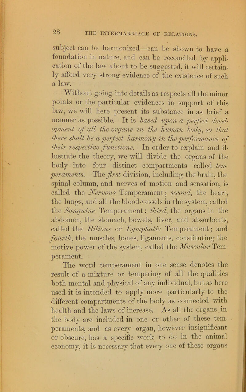 subject can be harmonized—can be shown to have a foundation in nature, and can be reconciled by appli- cation of the law about to be suggested, it will certain- ly afford very strong evidence of the existence of such a law. Without going into details as respects all the minor points or the particular evidences in support of this law, we will here present its substance in as brief a manner as possible. It is based upon a perfect devel- opment of all the organs in the human body, so that there shall be a perfect harmony in the performance of their respective functions. In order to explain and il- lustrate the theory, we will divide the organs of the body into four distinct compartments called tem peraments. The first division, including the brain, the spinal column, and nerves of motion and sensation, is called the Nervous Temperament; second, the heart, the lungs, and all the blood-vessels in the system, called the Sanguine Temperament: third, the organs in the abdomen, the stomach, bowels, liver, and absorbents, called the Bilious or Lymphatic Temperament; and fourth, the muscles, bones, ligaments, constituting the motive power of the system, called the Muscular Tem- perament. The word temperament in one sense denotes the result of a mixture or tempering of all the qualities both mental and physical of any individual, but as here used it is intended to apply more particularly to the different compartments of the body as connected with health and the laws of increase. As all the organs in the body are included in one or other of these tem- peraments, and as every organ, however insignificant or obscure, has a specific work to do in the animal economy, it is necessary that every one of these organs