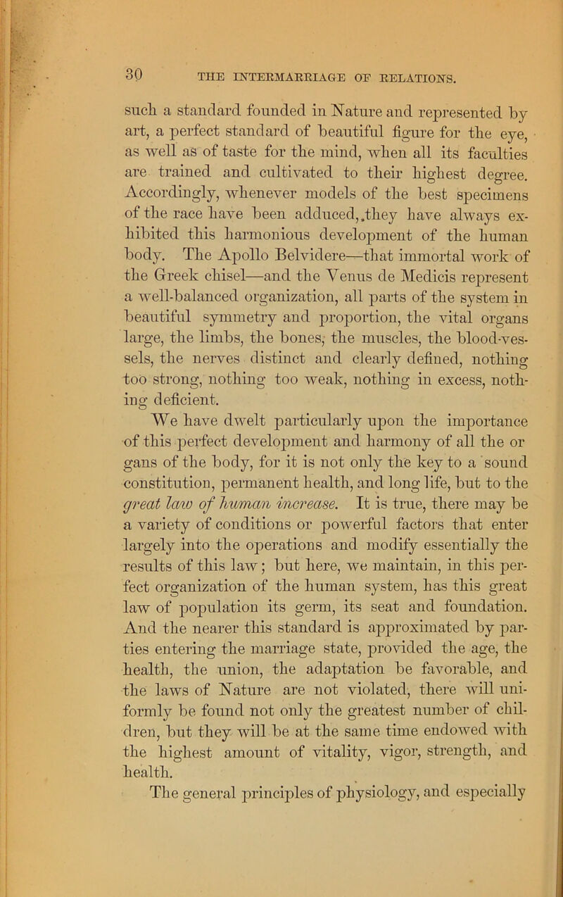 such, a standard founded in Nature and represented by art, a perfect standard of beautiful figure for the eye, as well as of taste for the mind, when all its faculties are trained and cultivated to their highest degree. Accordingly, whenever models of the best specimens of the race have been adduced,,they have always ex- hibited this harmonious development of the human body. The Apollo Belvidere-^that immortal work of the Greek chisel—and the Venus de Medicis represent a well-balanced organization, all parts of the system in beautiful symmetry and proportion, the vital organs large, the limbs, the bones, the muscles, the blood-ves- sels, the nerves distinct and clearly defined, nothing too strong, nothing too weak, nothing in excess, noth- ing deficient. We have dwelt particularly upon the importance of this perfect development and harmony of all the or gans of the body, for it is not only the key to a sound constitution, permanent health, and long life, but to the great laiv of human increase. It is true, there may be a variety of conditions or powerful factors that enter largely into the operations and modify essentially the results of this law; but here, we maintain, in this per- fect organization of the human system, has this great law of population its germ, its seat and foundation. And the nearer this standard is approximated by par- ties entering the marriage state, provided the age, the health, the union, the adaptation be favorable, and the laws of Nature are not violated, there will uni- formly be found not only the greatest number of chil- dren, but they will be at the same time endowed with the highest amount of vitality, vigor, strength, and health. The general principles of physiology, and especially