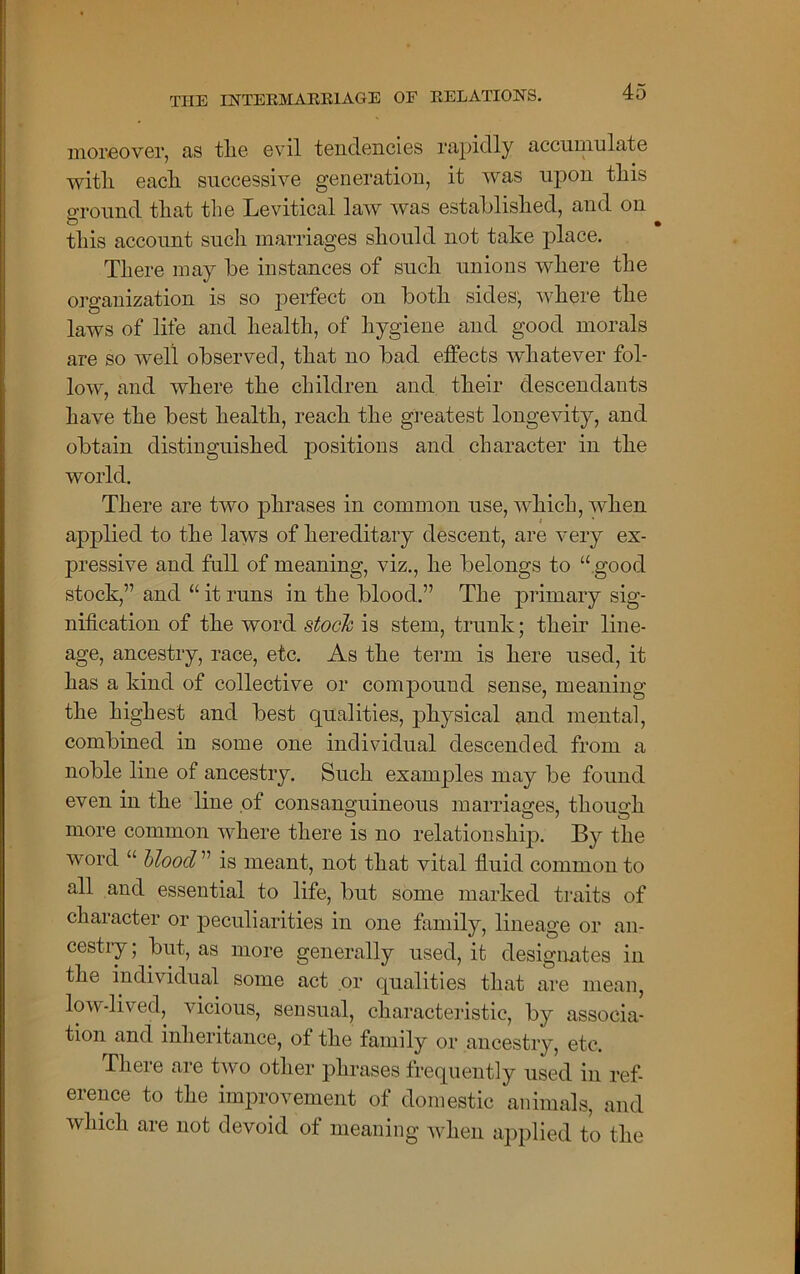 moreover, as tlie evil tendencies rapidly accumulate witli each successive generation, it was upon this ground that the Levitical law was established, and on this account such marriages should not take place. There may be instances of such unions where the organization is so perfect on both sides, where the laws of life and health, of hygiene and good morals are so well observed, that no bad effects whatever fol- low, and where the children and their descendants have the best health, reach the greatest longevity, and obtain distinguished positions and character in the world. There are two phrases in common use, which, when applied to the laws of hereditary descent, are very ex- pressive and full of meaning, viz., he belongs to “ good stock,” and “ it runs in the blood.” The primary sig- nification of the word stock is stem, trunk; their line- age, ancestry, race, etc. As the term is here used, it has a kind of collective or compound sense, meaning the highest and best qualities, physical and mental, combined in some one individual descended from a noble line of ancestry. Such examples may be found even in the line of consanguineous marriages, though more common where there is no relationship. By the word “ blood ” is meant, not that vital fluid common to all and essential to life, but some marked traits of character or peculiarities in one family, lineage or an- cestry ; but, as more generally used, it designates in the individual some act or qualities that are mean, low-lived, vicious, sensual, characteristic, by associa- tion and inheritance, of the family or ancestry, etc. There are two other phrases frequently used in ref- erence to the improvement of domestic animals, and which are not devoid of meaning when applied to the
