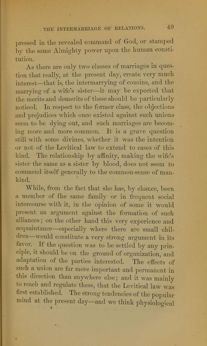 pressed in tlie revealed command of God, or stamped by the same Almighty power upon the human consti- tution. As there are only two classes of marriages in ques- tion that really, at the present day, create very much interest—that is, the intermarrying of cousins, and the marrying of a wife’s sister—it may be expected that the merits and demerits of these should be particularly noticed. In respect to the former class, the objections and prejudices which once existed against such unions seem to be dying out, and such marriages are becom- ing more and more common. It is a grave question still with some divines, whether it was the intention or not of the Levitical law to extend to cases of this kind. The relationship by affinity, making the wife’s sister the same as a sister by blood, does not seem to commend itself generally to the common-sense of man- kind. While, from the fact that she has, by chance, been a member of the same family or in frequent social intercourse with it, in the opinion of some it would present an argument against the formation of such alliances; on the other hand this very experience and acquaintance—especially where there are small chil- dren would constitute a very strong argument in its favor. If the question was to be settled by any prin- ciple, it should be on the ground of organization, and adaptation of the parties interested. The effects of such a union are far more important and permanent in this direction than anywhere else; and it was mainly to reach and regulate these, that the Levitical law was first established. The strong tendencies of the popular mind at the present day—and we think physiological