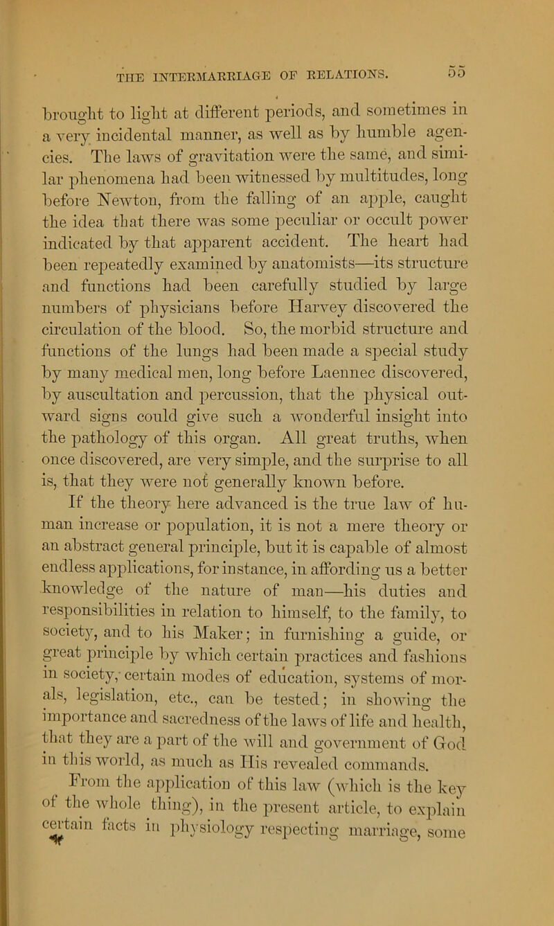 brought to liglit at different periods, and sometimes in a very incidental manner, as well as by humble agen- cies. The laws of gravitation were the same, and simi- lar phenomena had been witnessed by multitudes, long before Newton, from the falling ot an apple, caught the idea that there was some peculiar or occult power indicated by that apparent accident. The heart had been repeatedly examined by anatomists—its structure and functions had been carefully studied by large numbers of physicians before Harvey discovered the circulation of the blood. So, the morbid structure and functions of the lungs had been made a special study by many medical men, long before Laennec discovered, by auscultation and percussion, that the physical out- ward signs could give such a wonderful insight into the pathology of this organ. All great truths, when once discovered, are very simple, and the surprise to all is, that they were not generally known before. If the theory here advanced is the true law of hu- man increase or population, it is not a mere theory or an abstract geueral principle, but it is capable of almost endless applications, for instance, in affording us a better knowledge of the nature of man—his duties and responsibilities in relation to himself, to the family, to society, and to his Maker; in furnishing a guide, or great principle by which certain practices and fashions in society,- certain modes of education, systems of mor- als, legislation, etc., can be tested; in showing the importance and sacredness of the laws of life and health, that they are a part of the will and government of God in this world, as much as His revealed commands. From the application of this law (which is the key of the whole thing), in the present article, to explain certain facts in physiology respecting marriage, some