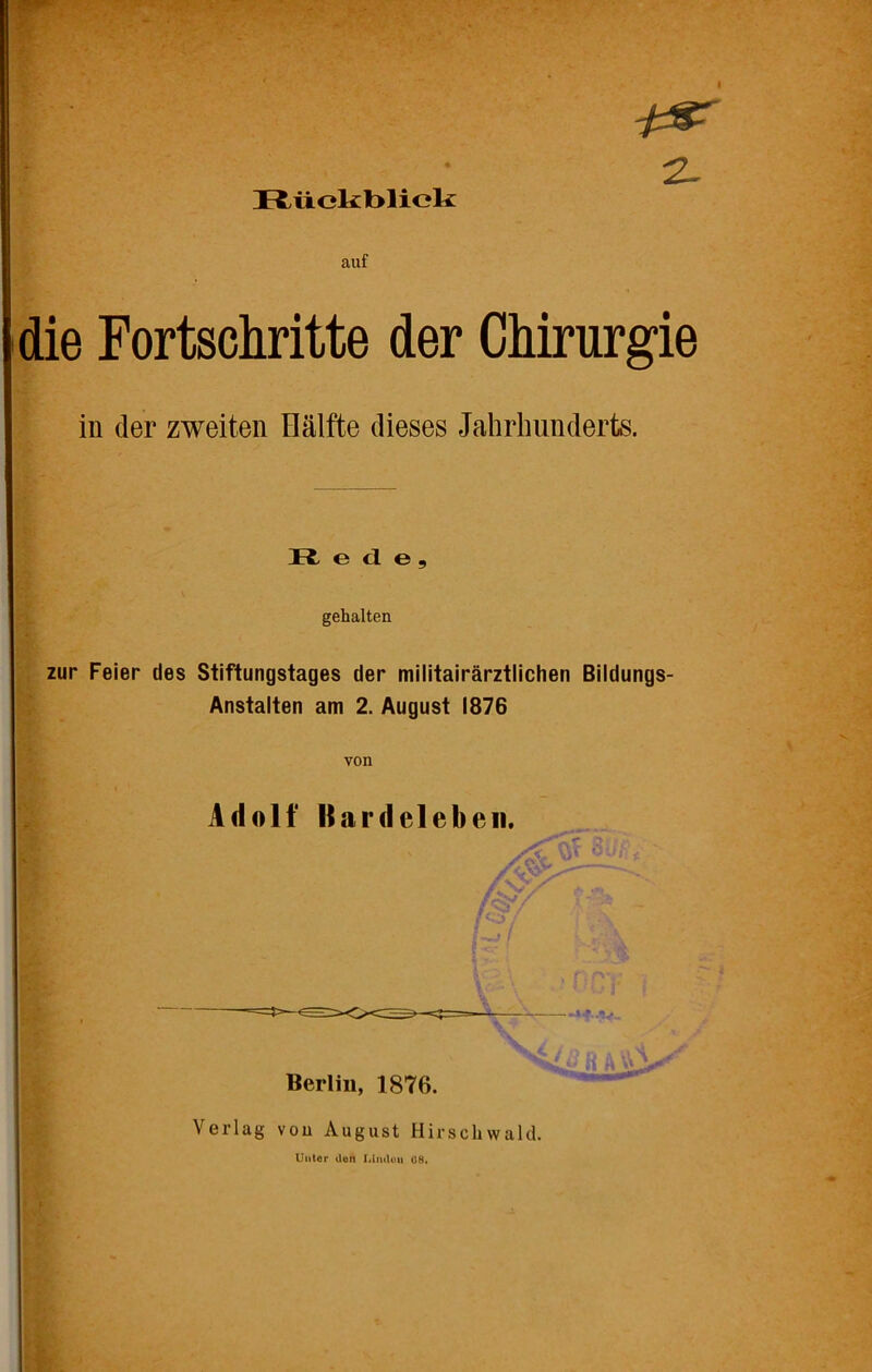 Rückblick 2- auf die Fortschritte der Chirurgie in der zweiten Hälfte dieses Jahrhunderts. R e d e, gehalten zur Feier des Stiftungstages der militairärztlichen Bildungs- Anstalten am 2. August 1876 von Adolf llardeieben. Berlin, 1876. Verlag von August Hirschwald. Unter den Lindoii Ü8.