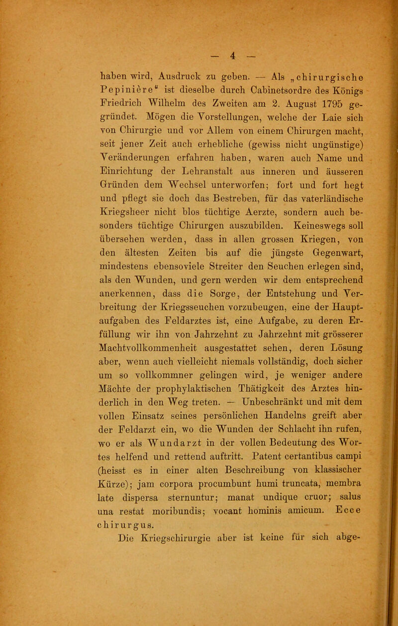 haben wird, Ausdruck zu geben. — Als „chirurgische Pepiniere“ ist dieselbe durch Cabinetsordre des Königs Friedrich Wilhelm des Zweiten am 2. August 1795 ge- gründet. Mögen die Vorstellungen, welche der Laie sich von Chirurgie und vor Allem von einem Chirurgen macht, seit jener Zeit auch erhebliche (gewiss nicht ungünstige) Veränderungen erfahren haben, waren auch Name und Einrichtung der Lehranstalt aus inneren und äusseren Gründen dem Wechsel unterworfen; fort und fort hegt und pflegt sie doch das Bestreben, für das vaterländische Kriegsheer nicht blos tüchtige Aerzte, sondern auch be- sonders tüchtige Chirurgen auszubilden. Keineswegs soll übersehen werden, dass in allen grossen Kriegen, von den ältesten Zeiten bis auf die jüngste Gegenwart, mindestens ebensoviele Streiter den Seuchen erlegen sind, als den Wrunden, und gern werden wir dem entsprechend anerkennen, dass die Sorge, der Entstehung und Ver- breitung der Kriegsseuchen vorzubeugen, eine der Haupt- aufgaben des Feldarztes ist, eine Aufgabe, zu deren Er- füllung wir ihn von Jahrzehnt zu Jahrzehnt mit grösserer Machtvollkommenheit ausgestattet sehen, deren Lösung aber, wenn auch vielleicht niemals vollständig, doch sicher um so vollkommner gelingen wird, je weniger andere Mächte der prophylaktischen Thätigkeit des Arztes hin- derlich in den Weg treten. — Unbeschränkt und mit dem vollen Einsatz seines persönlichen Handelns greift aber der Feldarzt ein, wo die Wunden der Schlacht ihn rufen, wo er als Wundarzt in der vollen Bedeutung des Wor- tes helfend und rettend auftritt. Patent certantibus campi (heisst es in einer alten Beschreibung von klassischer Kürze); jam corpora procumbunt humi truncata, membra late dispersa sternuntur; manat undique cruor; salus una restat moribundis; vocant hominis amicum. Ecce c h i r u r g u s. Die Kriegschirurgie aber ist keine für sich abge-