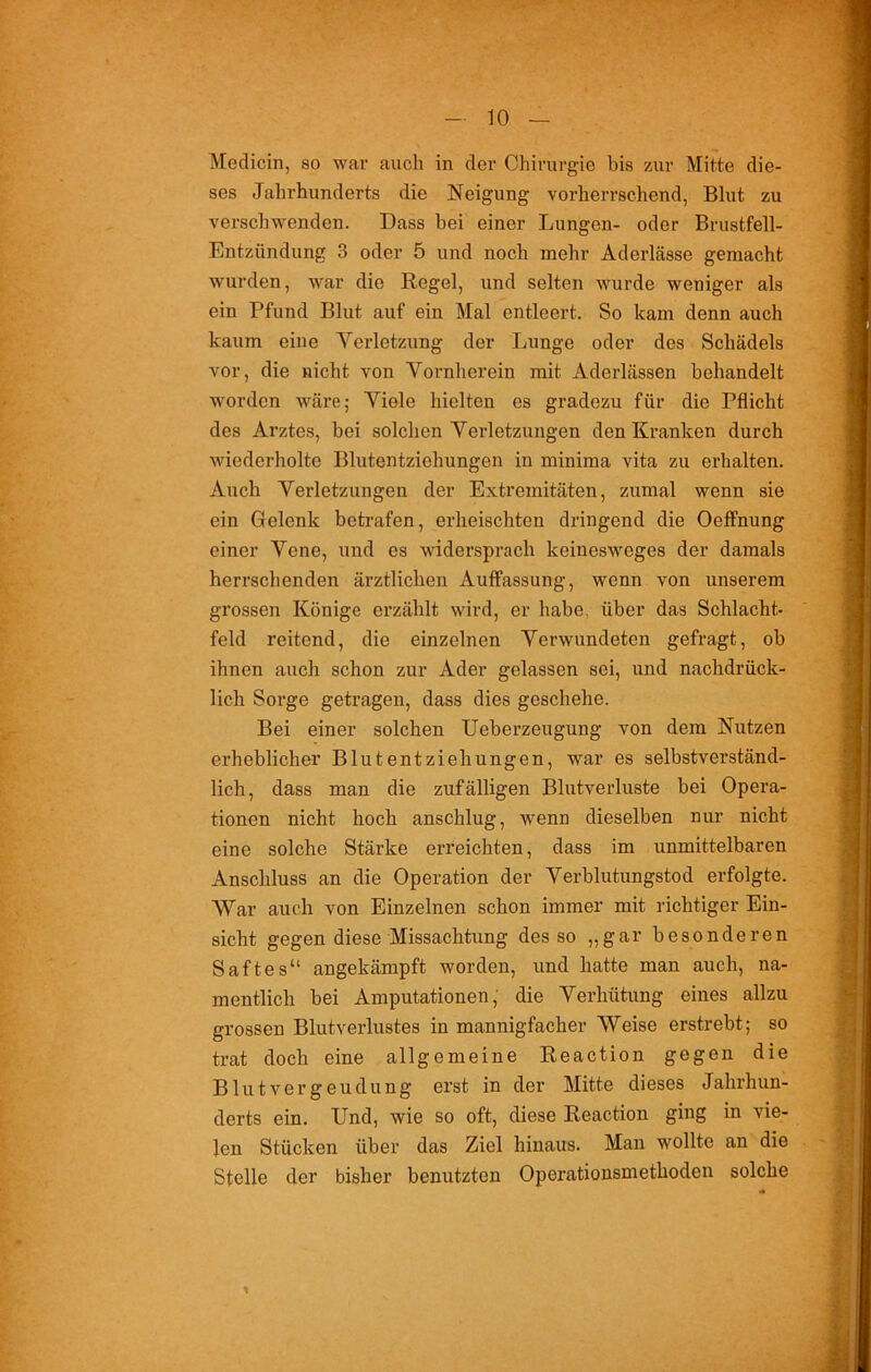 Medicin, so war auch in der Chirurgie bis zur Mitte die- ses Jahrhunderts die Neigung vorherrschend, Blut zu verschwenden. Dass bei einer Lungen- oder Brustfell- Entzündung 3 oder 5 und noch mehr Aderlässe gemacht wurden, war die Regel, und selten wurde weniger als ein Pfund Blut auf ein Mal entleert. So kam denn auch kaum eine Verletzung der Lunge oder des Schädels vor, die nicht von Vornherein mit Aderlässen behandelt worden wäre; Viele hielten es gradezu für die Pflicht des Ai’ztes, bei solchen Verletzungen den Kranken durch wiederholte Blutentziehungen in minima vita zu erhalten. Auch Verletzungen der Extremitäten, zumal wenn sie ein Gelenk betrafen, erheischten dringend die Oeffnung einer Vene, und es widersprach keinesweges der damals herrschenden ärztlichen Auflassung, wenn von unserem grossen Könige erzählt wird, er habe, über das Schlacht- feld reitend, die einzelnen Verwundeten gefragt, ob ihnen auch schon zur Ader gelassen sei, und nachdrück- lich Sorge getragen, dass dies geschehe. Bei einer solchen Ueberzeugung von dem Nutzen erheblicher Blutentziehungen, war es selbstverständ- lich, dass man die zufälligen Blutverluste bei Opera- tionen nicht hoch anschlug, wenn dieselben nur nicht eine solche Stärke erreichten, dass im unmittelbaren Anschluss an die Operation der Verblutungstod erfolgte. War auch von Einzelnen schon immer mit richtiger Ein- sicht gegen diese Missachtung des so „gar besonderen Saftes“ angekämpft worden, und hatte man auch, na- mentlich bei Amputationen, die Verhütung eines allzu grossen Blutverlustes in mannigfacher Weise erstrebt; so trat doch eine allgemeine Reaction gegen die Blut Vergeudung erst in der Mitte dieses Jahrhun- derts ein. Und, wie so oft, diese Reaction ging in vie- len Stücken über das Ziel hinaus. Man wollte an die Stelle der bisher benutzten Operationsmethoden solche