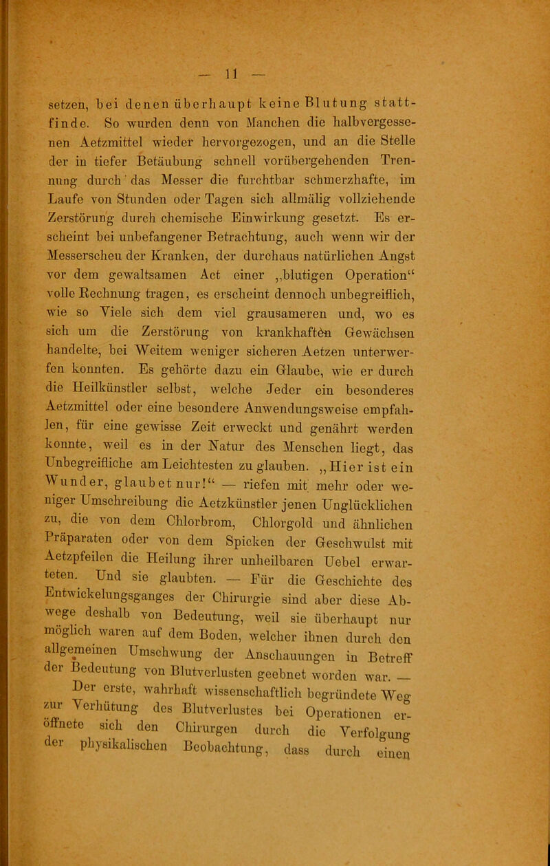 setzen, bei denen überhaupt keine Blutung statt- finde. So wurden denn von Manchen die halbvergesse- nen Aetzmittel wieder hervorgezogen, und an die Stelle der in tiefer Betäubung schnell vorübergehenden Tren- nung durch das Messer die furchtbar schmerzhafte, im Laufe von Stunden oder Tagen sich allmälig vollziehende Zerstörung durch chemische Einwirkung gesetzt. Es er- scheint bei unbefangener Betrachtung, auch wenn wir der Messerscheu der Kranken, der durchaus natürlichen Angst vor dem gewaltsamen Act einer „blutigen Operation“ volle Rechnung tragen, es erscheint dennoch unbegreiflich, wie so Yiele sich dem viel grausameren und, wo es sich um die Zerstörung von krankhaften Gewächsen handelte, bei Weitem weniger sicheren Aetzen unterwer- fen konnten. Es gehörte dazu ein Glaube, wie er durch die Heilkünstler selbst, welche Jeder ein besonderes Aetzmittel oder eine besondere Anwendungsweiso empfah- len, für eine gewisse Zeit erweckt und genährt werden konnte, weil es in der Natur des Menschen liegt, das Unbegreifliche am Leichtesten zu glauben. „Hier ist ein Wunder, glaubet nur!“ — riefen mit mehr oder we- nigei Umschreibung die Aetzkiinstler jenen Unglücklichen zu, die von dem Chlorbrom, Chlorgold und ähnlichen Piäpaiaton oder von dem Spicken der Geschwulst mit Aetzpfeilen die Heilung ihrer unheilbaren Uebel erwar- teten.. Und sie glaubten. — Für die Geschichte des Entwickelungsganges der Chirurgie sind aber diese Ab- wege deshalb von Bedeutung, weil sie überhaupt nur möglich waren auf dem Boden, welcher ihnen durch den allgemeinen Umschwung der Anschauungen in Betreff der Bedeutung von Blutverlusten geebnet worden war. — Der erste, wahrhaft wissenschaftlich begründete We°- zur Verhütung des Blutverlustes bei Operationen ev- oflnete sich den Chirurgen durch die Verfolgung der physikalischen Beobachtung, dass durch einen