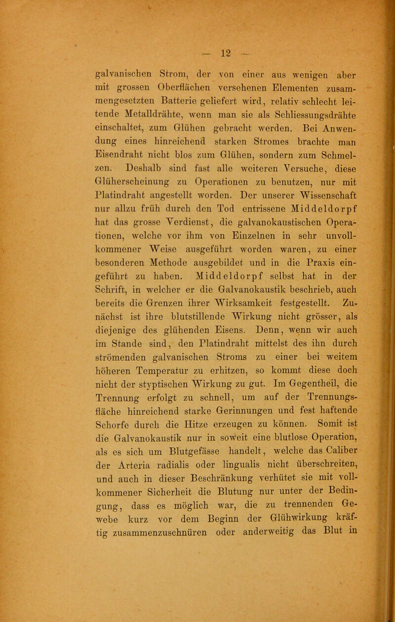 galvanischen Strom, der von einer aus wenigen aber mit grossen Oberflächen versehenen Elementen zusam- mengesetzten Batterie geliefert wird, relativ schlecht lei- tende Metalldrähte, wenn man sie als Schliessungsdrähte einschaltet, zum Glühen gebracht werden. Bei Anwen- dung eines hinreichend starken Stromes brachte man Eisendraht nicht blos zum Glühen, sondern zum Schmel- zen. Deshalb sind fast alle weiteren Versuche, diese Glüherscheinung zu Operationen zu benutzen, nur mit Platindraht angestellt worden. Der unserer Wissenschaft nur allzu früh durch den Tod entrissene Middeldorpf hat das grosse Verdienst, die galvanokaustischen Opera- tionen, welche vor ihm von Einzelnen in sehr unvoll- kommener Weise ausgeführt worden waren, zu einer besonderen Methode ausgebildet und in die Praxis ein- geführt zu haben. Middeldorpf selbst hat in der Schrift, in welcher er die Galvanokaustik beschrieb, auch bereits die Grenzen ihrer Wirksamkeit festgestellt. Zu- nächst ist ihre blutstillende Wirkung nicht grösser, als diejenige des glühenden Eisens. Denn, wenn wir auch im Stande sind, den Platindraht mittelst des ihn durch strömenden galvanischen Stroms zu einer bei weitem höheren Temperatur zu erhitzen, so kommt diese doch nicht der styptischen Wirkung zu gut. Im Gegentheil, die Trennung erfolgt zu schnell, um auf der Trennungs- fläche hinreichend starke Gerinnungen und fest haftende Schorfe durch die Hitze erzeugen zu können. Somit ist die Galvanokaustik nur in soweit eine blutlose Operation, als es sich um Blutgefässe handelt, welche das Caliber der Arteria radialis oder lingualis nicht überschreiten, und auch in dieser Beschränkung verhütet sie mit voll- kommener Sicherheit die Blutung nur unter der Bedin- gung, dass es möglich war, die zu trennenden Ge- webe kurz vor dem Beginn der Glühwirkung kräf- tig zusammenzuschnüren oder anderweitig das Blut in