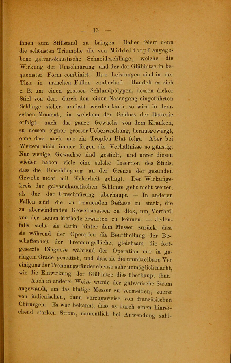- ihnen zum Stillstand zu bringen. Daher feiert denn die schönsten Triumphe die von Middeldorpf angege- bene galvanokaustische Schneideschlinge, welche die Wirkung der Umschnürung und der der Glühhitze in be- quemster Form combinirt. Ihre Leistungen sind in der That in manchen Fällen zauberhaft. Handelt es sich z. B. um einen grossen Schlundpolypen, dessen dicker Stiel von der, durch den einen Nasengang eingeführten Schlinge sicher umfasst werden kann, so wird in dem- selben Moment, in welchem der Schluss der Batterie erfolgt, auch das ganze Gewächs von dem Kranken, zu dessen eigner grosser Ueberraschung, herausgewürgt, ohne dass auch nur ein Tropfen Blut folgt. Aber bei Weitem nicht immer liegen die Verhältnisse so günstig. Nur wenige Gewächse sind gestielt, und unter diesen wieder haben viele eine solche Insertion des Stiels, dass die Umschlingung an der Grenze der gesunden Gewebe nicht mit Sicherheit gelingt. Der Wirkungs- kreis der galvanokaustischen Schlinge geht nicht weiter, als der der Umschnürung überhaupt. — In anderen lällen sind die zu trennenden Gefässe zu stark, die zu überwindenden Gewebsmassen zu dick, um Vortheil von der neuen Methode erwarten zu können. — Jeden- falls steht sie darin hinter dem Messer zurück, dass sie während der Operation die Beurtheilung der Be- schaffenheit der Trennungsfläche, gleichsam die fort- gesetzte Diagnose während der Operation nur in ge- lingem Grade gestattet, und dass sie die unmittelbare Ver eimgung der Trennungsränder ebenso sehr unmöglich macht, wie die Einwirkung der Glühhitze dies überhaupt timt.’ Auch in anderer Weise wurde der galvanische Strom angewandt, um das blutige Messer zu vermeiden, zuerst von italienischen, dann vorzugsweise von französischen Chirurgen. Es war bekannt, dass es durch einen hinrei- chend starken Strom, namentlich bei Anwendung zahl-