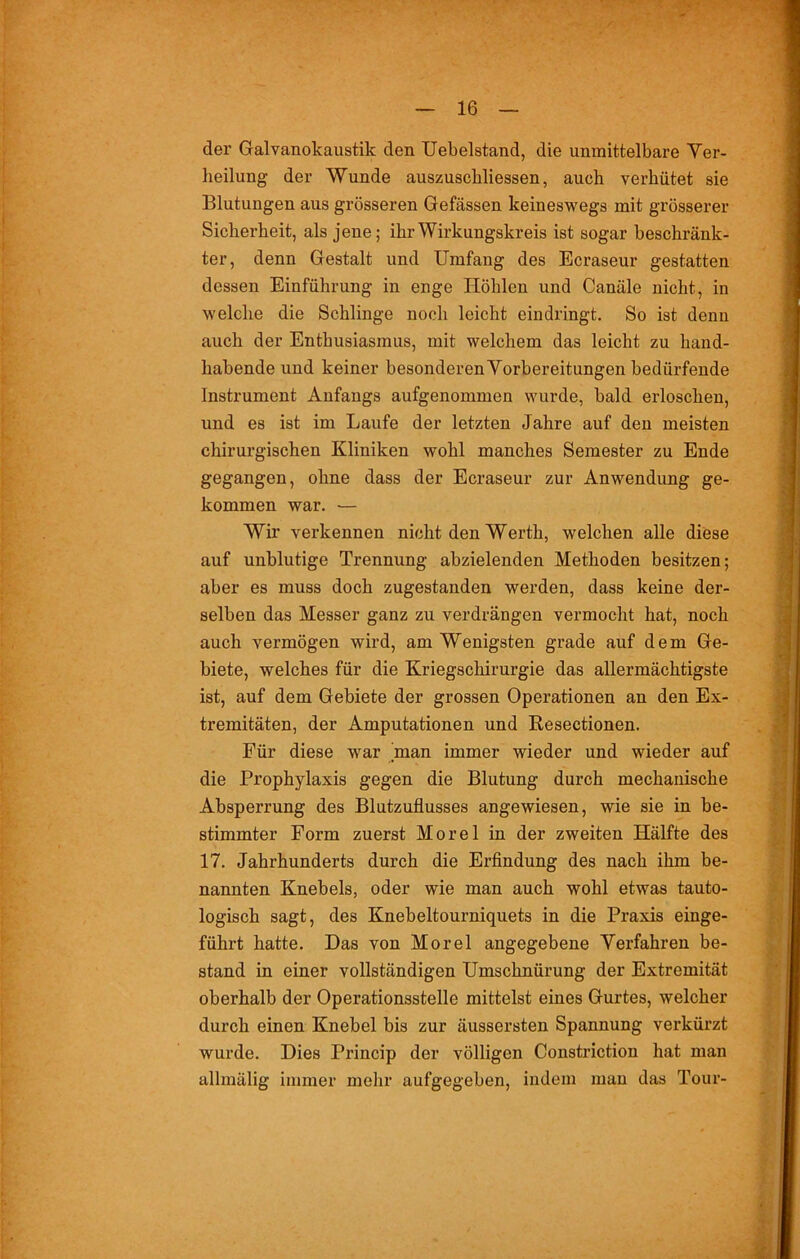 der Galvanokaustik den Uebelstand, die unmittelbare Ver- heilung der Wunde auszuscbliessen, auch verhütet sie Blutungen aus grösseren Gefässen keineswegs mit grösserer Sicherheit, als jene; ihr Wirkungskreis ist sogar beschränk- ter, denn Gestalt und Umfang des Ecraseur gestatten dessen Einführung in enge Höhlen und Canäle nicht, in welche die Schlinge noch leicht eindringt. So ist denn auch der Enthusiasmus, mit welchem das leicht zu hand- habende und keiner besonderen Vorbereitungen bedürfende Instrument Anfangs aufgenommen wurde, bald erloschen, und es ist im Laufe der letzten Jahre auf den meisten chirurgischen Kliniken wohl manches Semester zu Ende gegangen, ohne dass der Ecraseur zur Anwendung ge- kommen war. — Wir verkennen nicht den Werth, welchen alle diese auf unblutige Trennung abzielenden Methoden besitzen; aber es muss doch zugestanden werden, dass keine der- selben das Messer ganz zu verdrängen vermocht hat, noch auch vermögen wird, am Wenigsten grade auf dem Ge- biete, welches für die Kriegschirurgie das allermächtigste ist, auf dem Gebiete der grossen Operationen an den Ex- tremitäten, der Amputationen und Resectionen. Für diese war man immer wieder und wieder auf die Prophylaxis gegen die Blutung durch mechanische Absperrung des Blutzuflusses angewiesen, wie sie in be- stimmter Form zuerst Morel in der zweiten Hälfte des 17. Jahrhunderts durch die Erfindung des nach ihm be- nannten Knebels, oder wie man auch wohl etwas tauto- logisch sagt, des Knebeltourniquets in die Praxis einge- führt hatte. Das von Morel angegebene Verfahren be- stand in einer vollständigen Umschnürung der Extremität oberhalb der Operationsstelle mittelst eines Gurtes, welcher durch einen Knebel bis zur äussersten Spannung verkürzt wurde. Dies Princip der völligen Constriction hat man allmälig immer mehr aufgegeben, indem man das Tour-