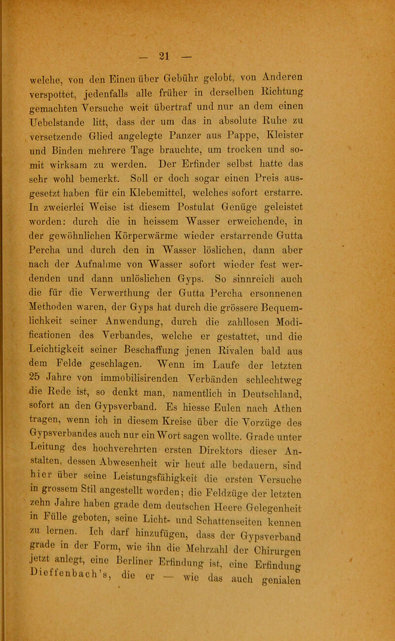 welche, von den Einen über Gebühr gelobt, von Anderen verspottet, jedenfalls alle früher in derselben Richtung gemachten Versuche weit übertraf und nur an dem einen Uebelstande litt, dass der um das in absolute Ruhe zu versetzende Glied angelegte Panzer aus Pappe, Kleister und Binden mehrere Tage brauchte, um trocken und so- mit wirksam zu werden. Der Erfinder selbst hatte das sehr wohl bemerkt. Soll er doch sogar einen Preis aus- gesetzt haben für ein Klebemittel, welches sofort erstarre. In zweierlei Weise ist diesem Postulat Genüge geleistet worden: durch die in heissem Wasser erweichende, in der gewöhnlichen Körperwärme wieder erstarrende Gutta Percha und durch den in Wasser löslichen, dann aber nach der Aufnahme von Wasser sofort wieder fest wer- denden und dann unlöslichen Gyps. So sinnreich auch die für die Verwerthung der Gutta Percha ersonnenen Methoden waren, der Gyps hat durch die grössere Bequem- lichkeit seiner Anwendung, durch die zahllosen Modi- ficationen des Verbandes, welche er gestattet, und die Leichtigkeit seiner Beschaffung jenen Rivalen bald aus dem Felde geschlagen. Wenn im Laufe der letzten 25 Jahre von immobilisirenden Verbänden schlechtweg die Rede ist, so denkt man, namentlich in Deutschland, sofort an den Gypsverband. Es hiesse Eulen nach Athen tiagen, wenn ich in diesem Kreise über die Vorzüge des Gypsverbandes auch nur ein Wort sagen wollte. Grade unter Leitung des hochverehrten ersten Direktors dieser An- stalten, dessen Abwesenheit wir heut alle bedauern, sind hier über seine Leistungsfähigkeit die ersten Versuche m grossem Stil angestellt worden; die Feldzüge der letzten zehn Jahre haben grade dem deutschen Heere Gelegenheit m Fülle geboten, seine Licht- und Schattenseiten kennen zu lernen. Ich darf hinzufügen, dass der Gypsverband grade m der Form, wie ihn die Mehrzahl der Chirurgen jetzt anlegt, eine Berliner Erfindung ist, eine Erfindung leftenbach’s, die er — wie das auch genialen