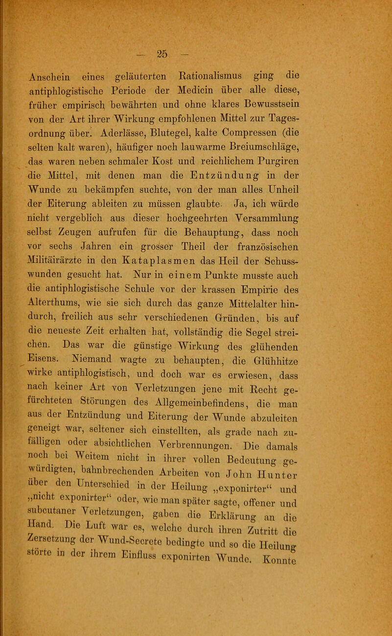Anschein eines geläuterten Rationalismus ging die antiphlogistische Periode der Medicin über alle diese, früher empirisch bewährten und ohne klares Bewusstsein von der Art ihrer Wirkung empfohlenen Mittel zur Tages- ordnung über. Aderlässe, Blutegel, kalte Compressen (die selten kalt waren), häufiger noch lauwarme Breiumschläge, das waren neben schmaler Kost und reichlichem Purgiren die Mittel, mit denen man die Entzündung in der Wunde zu bekämpfen suchte, von der man alles Unheil der Eiterung ableiten zu müssen glaubte. Ja, ich würde nicht vergeblich aus dieser hochgeehrten Versammlung selbst Zeugen aufrufen für die Behauptung, dass noch vor sechs Jahren ein grosser Theil der französischen Militärärzte in den Kataplasmen das Heil der Schuss- wunden gesucht hat. Nur in einem Punkte musste auch die antiphlogistische Schule vor der krassen Empirie des Alterthums, wie sie sich durch das ganze Mittelalter hin- durch, freilich aus sehr verschiedenen Gründen, bis auf die neueste Zeit erhalten hat, vollständig die Segel strei- chen. Das war die günstige Wirkung des glühenden Eisens. Niemand wagte zu behaupten, die Glühhitze wirke antiphlogistisch, und doch war es erwiesen, dass nach keiner Art von Verletzungen jene mit Recht ge- fürchteten Störungen des Allgemeinbefindens, die man aus der Entzündung und Eiterung der Wunde abzuleiten geneigt war, seltener sich einstellten, als grade nach zu- fälligen oder absichtlichen Verbrennungen. Die damals noch bei Weitem nicht in ihrer vollen Bedeutung ge- würdigten, bahnbrechenden Arbeiten von John Hunter über den Unterschied in der Heilung „exponirter“ und „nicht exponirter“ oder, wie man später sagte, offener und subcutaner Verletzungen, gaben die Erklärung an die Hand. Die Luft war es, welche durch ihren Zutritt die Zersetzung der Wund-Secrete bedingte und so die Iloilumr störte in der ihrem Einfluss exponirten Wunde. Konnte