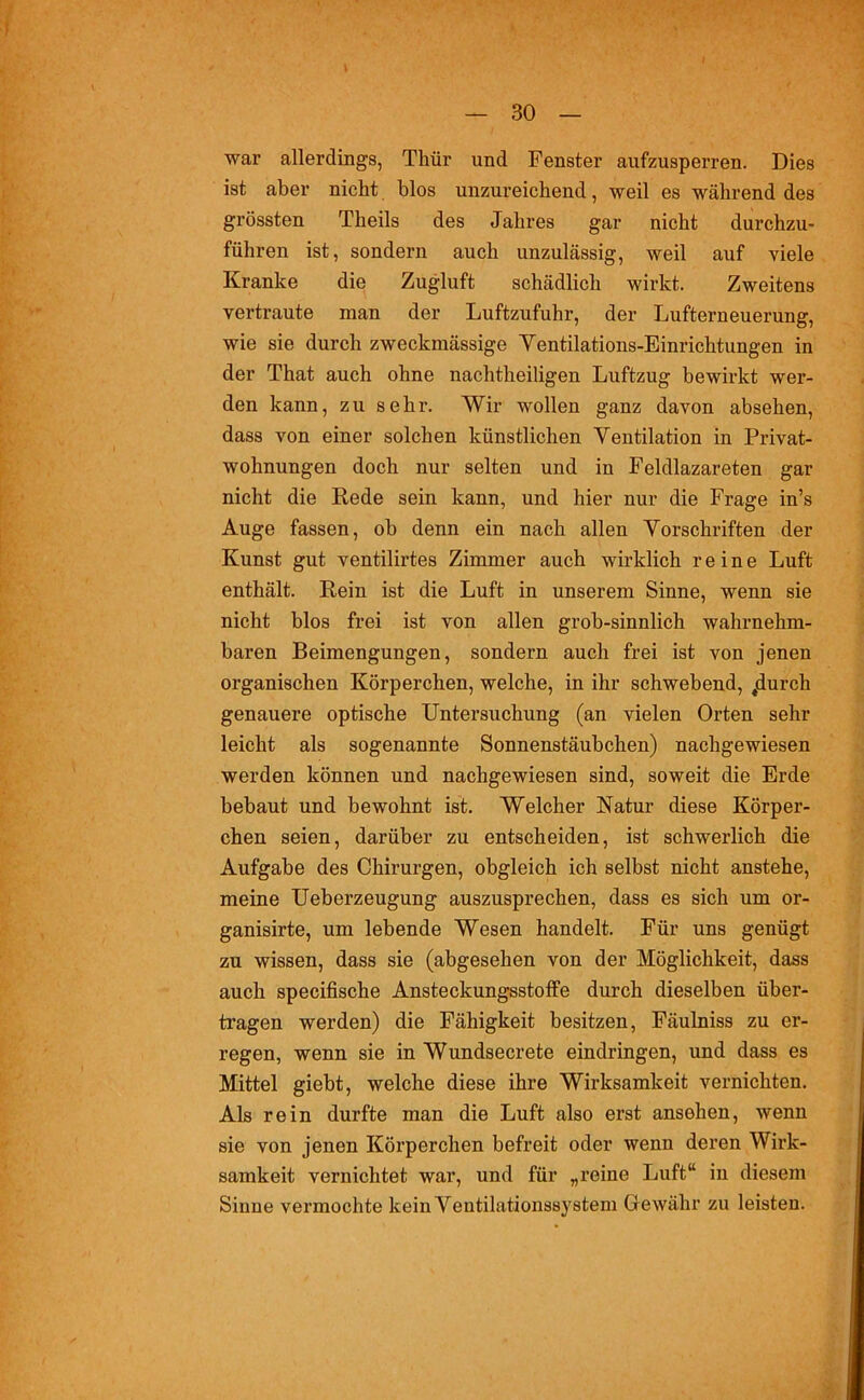 war allerdings, Thür und Fenster aufzusperren. Dies ist aber nicht blos unzureichend, weil es während des grössten Theils des Jahres gar nicht durchzu- führen ist, sondern auch unzulässig, weil auf viele Kranke die Zugluft schädlich wirkt. Zweitens vertraute man der Luftzufuhr, der Lufterneuerung, wie sie durch zweckmässige Yentilations-Einrichtungen in der That auch ohne nachtheiligen Luftzug bewirkt wer- den kann, zu sehr. Wir wollen ganz davon absehen, dass von einer solchen künstlichen Ventilation in Privat- wohnungen doch nur selten und in Feldlazareten gar nicht die Rede sein kann, und hier nur die Frage in’s Auge fassen, ob denn ein nach allen Vorschriften der Kunst gut ventilirtes Zimmer auch wirklich reine Luft enthält. Rein ist die Luft in unserem Sinne, wenn sie nicht blos frei ist von allen grob-sinnlich wahrnehm- baren Beimengungen, sondern auch frei ist von jenen organischen Körperchen, welche, in ihr schwebend, tdurch genauere optische Untersuchung (an vielen Orten sehr leicht als sogenannte Sonnenstäubchen) nachgewiesen werden können und nachgewiesen sind, soweit die Erde bebaut und bewohnt ist. Welcher Natur diese Körper- chen seien, darüber zu entscheiden, ist schwerlich die Aufgabe des Chirurgen, obgleich ich selbst nicht anstehe, meine Ueberzeugung auszusprechen, dass es sich um or- ganisirte, um lebende Wesen handelt. Für uns genügt zu wissen, dass sie (abgesehen von der Möglichkeit, dass auch specifische Ansteckungsstoffe durch dieselben über- tragen werden) die Fähigkeit besitzen, Fäulniss zu er- regen, wenn sie in Wundsecrete eindringen, und dass es Mittel giebt, welche diese ihre Wirksamkeit vernichten. Als rein durfte man die Luft also erst ansehen, wenn sie von jenen Körperchen befreit oder wenn deren Wirk- samkeit vernichtet war, und für „reine Luft“ in diesem Sinne vermochte kein Ventilationssystem Gewähr zu leisten.