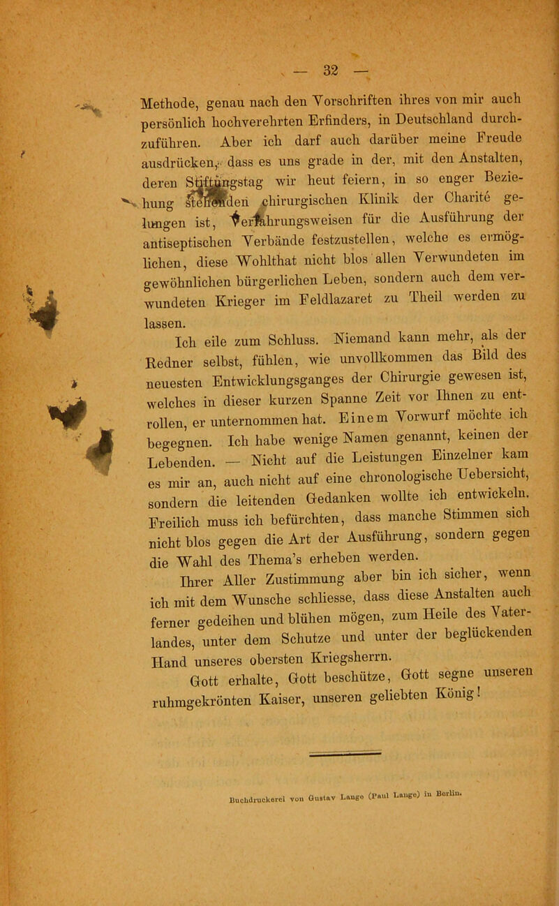 Methode, genau nach den Vorschriften ihres von mir auch persönlich hochverehrten Erfinders, in Deutschland durch- zuführen. Aber ich darf auch darüber meine Freude ausdriicken,' dass es uns grade in der, mit den Anstalten, deren Süftüngstag wir heut feiern, in so enger Bezie- *Vhung stemm den chirurgischen Klinik der Charite ge- lungen ist, ^erfahrungsweisen für die Ausführung der antiseptischen Verbände festzustellen, welche es ermög- lichen, diese Wohlthat nicht blos allen Verwundeten im gewöhnlichen bürgerlichen Leben, sondern auch dem ver- wundeten Krieger im Feldlazaret zu Theil werden zu lassen. Ich eile zum Schluss. Niemand kann mehr, als der Redner selbst, fühlen, wie unvollkommen das Bild des neuesten Entwicklungsganges der Chirurgie gewesen ist, welches in dieser kurzen Spanne Zeit vor Ihnen zu ent- rollen, er unternommen hat. Einem Vorwurf möchte ich begegnen. Ich habe wenige Namen genannt, keinen der Lebenden. — Nicht auf die Leistungen Einzelner kam es mir an, auch nicht auf eine chronologische Uebersicht, sondern die leitenden Gedanken wollte ich entwickeln. Freilich muss ich befürchten, dass manche Stimmen sich nicht blos gegen die Art der Ausführung, sondern gegen die Wahl des Thema’s erheben werden. Ihrer Aller Zustimmung aber bin ich sicher, wenn ich mit dem Wunsche schliesse, dass diese Anstalten^auch ferner gedeihen und blühen mögen, zum Heile des Vater- landes, unter dem Schutze und unter der beglücken en Hand unseres obersten Kriegsherrn. Gott erhalte, Gott beschütze, Gott segne unseren ruhmgekrönten Kaiser, unseren geliebten König! Buchdruckorei von Gustav Lauge (Paul Lange) in Borliu.