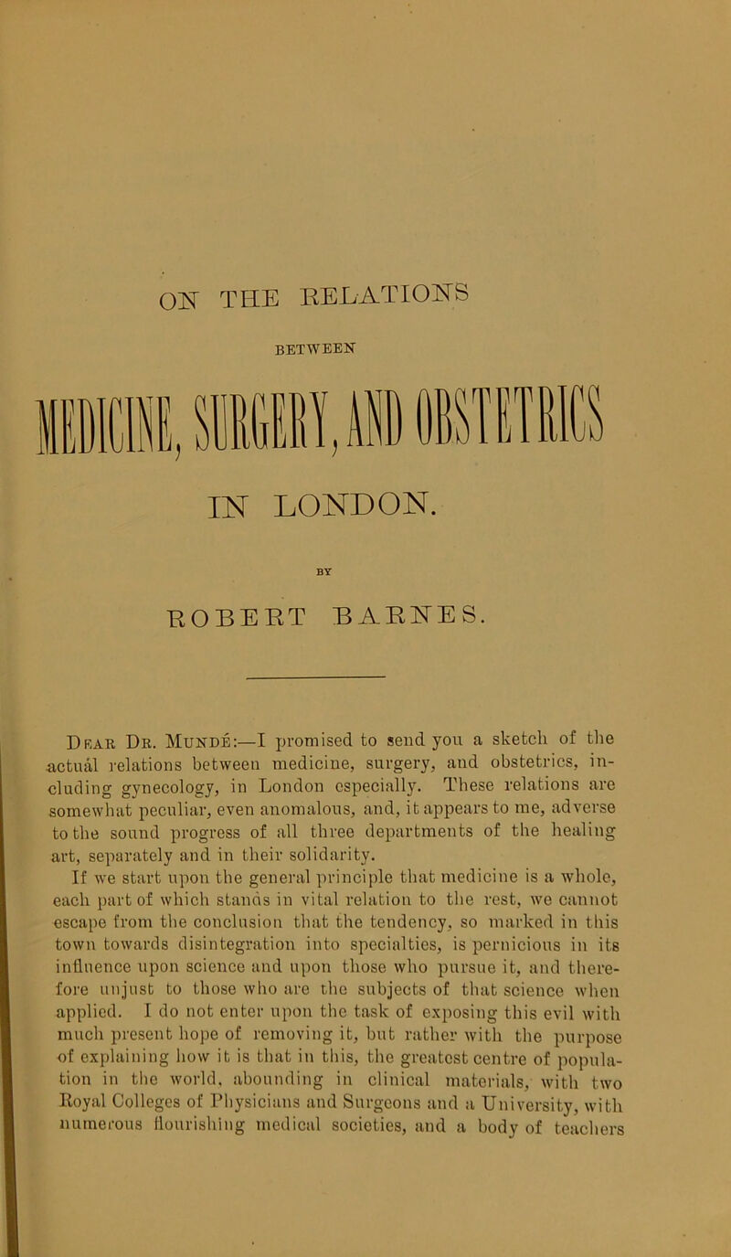 between SKDICISE, SMGEEY.AHD OBSTETE IN LONDON. ROBERT BARNES. Drar Dr. Munde:—I promised to send you a sketch of the actual relations between medicine, surgery, and obstetrics, in- cluding gynecology, in London especially. These relations are somewhat peculiar, even anomalous, and, it appears to me, adverse to the sound progress of all three departments of the healing art, separately and in their solidarity. If we start upon the general principle that medicine is a whole, each part of which stands in vital relation to the rest, we cannot escape from the conclusion that the tendency, so marked in this town towards disintegration into specialties, is pernicious in its influence upon science and upon those who pursue it, and there- fore unjust to those who are the subjects of that science when applied. I do not enter upon the task of exposing this evil with much present hope of removing it, but rather with the purpose of explaining how it is that in this, the greatest centre of popula- tion in the world, abounding in clinical materials, with two Royal Colleges of Physicians and Surgeons and a University, with numerous flourishing medical societies, and a body of teachers