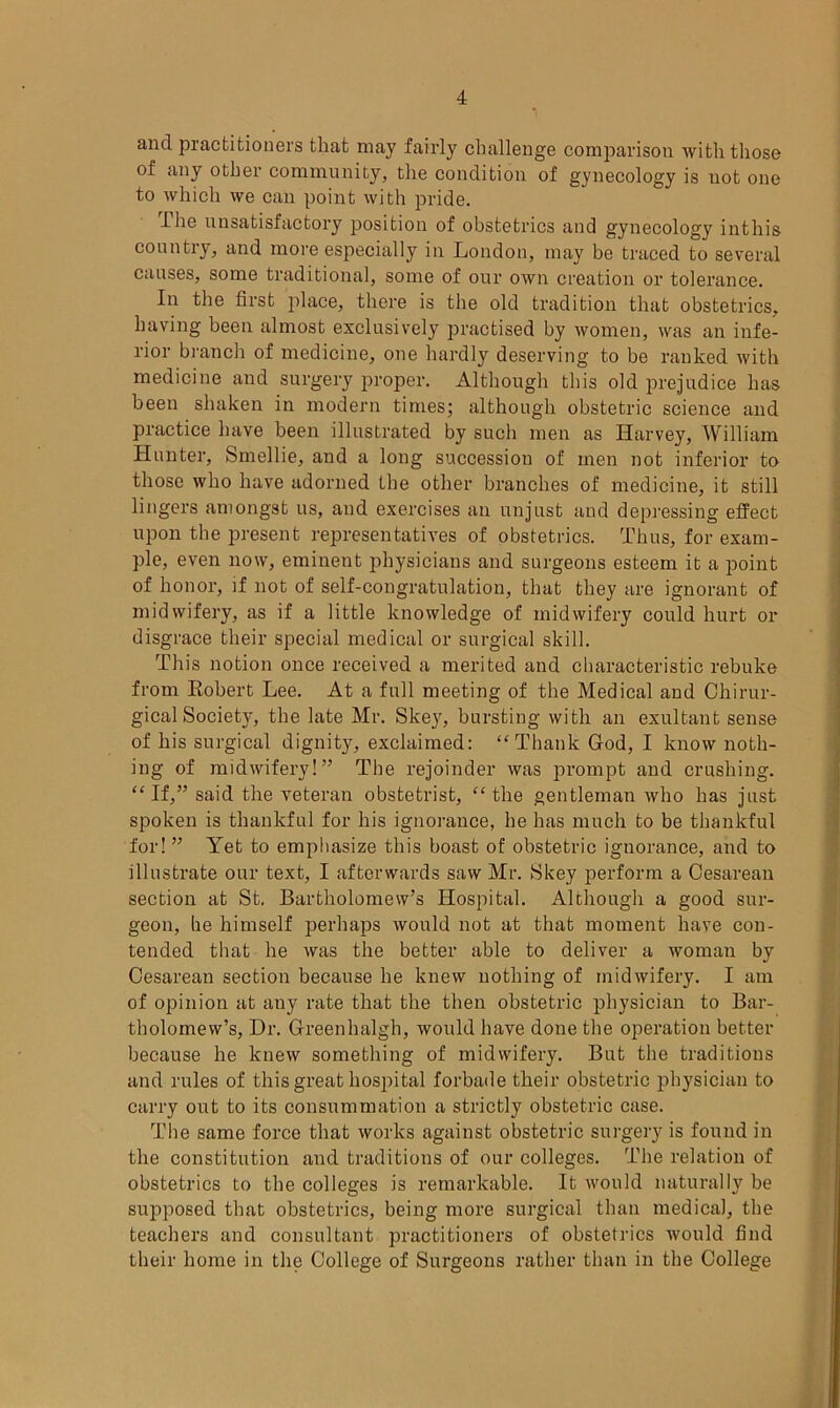 and practitioners that may fairly challenge comparison with those of any other community, the condition of gynecology is not one to which we can point with pride. Ihe unsatisfactory position of obstetrics and gynecology inthis country, and more especially in London, may be traced to several causes, some traditional, some of our own creation or tolerance. In the first place, there is the old tradition that obstetrics, having been almost exclusively practised by women, was an infe- rior branch of medicine, one hardly deserving to be ranked with medicine and surgery proper. Although this old prejudice has been shaken in modern times; although obstetric science and practice have been illustrated by such men as Harvey, William Hunter, Smellie, and a long succession of men not inferior to those who have adorned the other branches of medicine, it still lingers amongst us, and exercises an unjust and depressing effect upon the present representatives of obstetrics. Thus, for exam- ple, even now, eminent physicians and surgeons esteem it a point of honor, if not of self-congratulation, that they are ignorant of midwifery, as if a little knowledge of midwifery could hurt or disgrace their special medical or surgical skill. This notion once received a merited and characteristic rebuke from Robert Lee. At a full meeting of the Medical and Chirur- gical Society, the late Mr. Skey, bursting with an exultant sense of his surgical dignity, exclaimed: “Thank God, I know noth- ing of midwifery!” The rejoinder was prompt and crushing. “If,” said the veteran obstetrist, “the gentleman who has just spoken is thankful for his ignorance, he has much to be thankful for! ” Yet to emphasize this boast of obstetric ignorance, and to illustrate our text, I afterwards saw Mr. Skey perform a Cesarean section at St. Bartholomew’s Hospital. Although a good sur- geon, he himself perhaps would not at that moment have con- tended that he was the better able to deliver a woman by Cesarean section because he knew nothing of midwifery. I am of opinion at any rate that the then obstetric physician to Bar- tholomew’s, Dr. Greenhalgh, would have done the operation better because he knew something of midwifery. But the traditions and rules of this great hospital forbade their obstetric physician to carry out to its consummation a strictly obstetric case. The same force that works against obstetric surgery is found in the constitution and traditions of our colleges. The relation of obstetrics to the colleges is remarkable. It would naturally be supposed that obstetrics, being more surgical than medical, the teachers and consultant practitioners of obstetrics would find their home in the College of Surgeons rather than in the College
