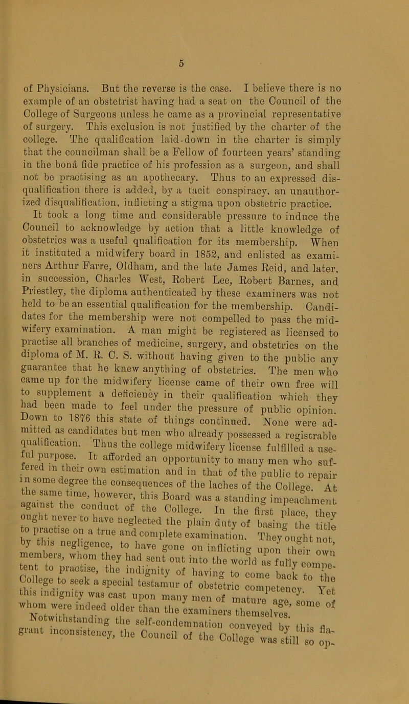 of Physicians. But the reverse is the case. I believe there is no example of an obstetrist having had a seat on the Council of the College of Surgeons unless he came as a provincial representative of surgery. This exclusion is not justified by the charter of the college. The qualification laid-down in the charter is simply that the councilman shall be a Fellow of fourteen years’ standing in the bond fide practice of his profession as a surgeon, and shall not be practising as an apothecary. Thus to an expressed dis- qualification there is added, by a tacit conspiracy, an unauthor- ized disqualification, indicting a stigma upon obstetric practice. It took a long time and considerable pressure to induce the Council to acknowledge by action that a little knowledge of obstetrics was a useful qualification for its membership. When it instituted a midwifery board in 1852, and enlisted as exami- ners Arthur Farre, Oldham, and the late James Reid, and later, in succession, Charles West, Robert Lee, Robert Barnes, and Priestley, the diploma authenticated by these examiners was not held to be an essential qualification for the membership. Candi- dates for the membership were not compelled to pass the mid- wifery examination. A man might be registered as licensed to practise all branches of medicine, surgery, and obstetrics on the diploma of M. R. C. S. without having given to the public any guarantee that he knew anything of obstetrics. The men who came up for the midwifery license came of their own free will to supplement a deficiency in their qualification which they had been made to feel under the pressure of public opinion. Down to 1876 this state of things continued. None were ad- mitted as candidates but men who already possessed a registrable qualification. Thus the college midwifery license fulfilled a use- ful purpose. It afforded an opportunity to many men who suf- teied in their own estimation and in that of the public to repair i n some degree the consequences of the laches of the College. At ie same time, however, this Board was a standing impeachment against the conduct of the College. In the fi?stX! hey Jit nevei to have neglected the plain duty of basing the title practise on a true and complete examination. They ouo-ht not by this neghgence, to have gone on inflicting upon th*own membeis, whom they had sent out into the world as fully comne tent to practise, the indignity of having to come back to the College to seek a special testamur of obstetric competency this indignity was cast upon many men of ^et 'V Noi W?,retind,eed •* tl“111 the «*»!»<>» themselves* °f Notwithstanding the self-condemnation conveyed bv Ibis « giant inconsistency, the Council of the College was I'll so op.