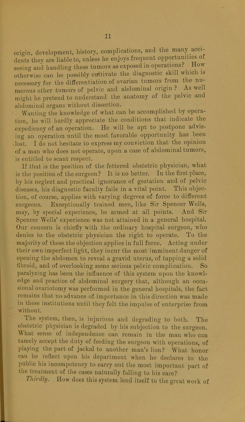 origin, development, history, complications, and the many acci- dents they are liable to, unless he enjoys frequent opportunities of seeing and handling these tumors as exposed in operations? How otherwise can he possibly cultivate the diagnostic skill which is necessary for the differentiation of ovarian tumors from the nu- merous other tumors of pelvic and abdominal origin ? As well might he pretend to understand the anatomy of the pelvic and abdominal organs without dissection. Wanting the knowledge of what can be accomplished by opera- tion, he will hardly appreciate the conditions that indicate the expediency of an operation. He will be apt to postpone advis- ing an operation until the most favorable opportunity has been lost. I do not hesitate to express my conviction that the opinion of a man who does not operate, upon a case of abdominal tumors, is entitled to scant respect. If that is the position of the fettered obstetric physician, what is the position of the surgeon ? It is no better. In the first place, by his neglect and practical ignorance of gestation and of pelvic diseases, his diagnostic faculty fails in a vital point. This objec- tion, of course, applies with varying degrees of force to different surgeons. Exceptionally trained men, like Sir Spencer Wells, may, by special experience, be armed at all points. And Sir Spencer Wells’ experience was not attained in a general hospital. Our concern is chiefly with the ordinary hospital surgeon, who denies to the obstetric physician the right to operate. To the majority of these the objection applies in full force. Acting under their own imperfect light, they incur the most imminent danger of opening the abdomen to reveal a gravid uterus, of tapping a solid fibroid, and of overlooking some serious pelvic complication. So paralyzing has been the influence of this system upon the knowl- edge and practice of abdominal surgery that, although an occa- sional ovariotomy was performed in the general hospitals, the fact remains that no advance of importance in this direction was made in these institutions until they felt the impulse of enterprise from without. The system, then, is injurious and degrading to both. The obstetric physician is degraded by his subjection to the surgeon. What sense of independence can remain in the man who can tamely accept the duty of feeding the surgeon with operations, of playing the part of jackal to another man’s lion? What honor can he reflect upon his department when he declares to the public his incompetency to carry out the most important part of the treatment of the cases naturally falling to his care? Thirdly. How does this system lend itself to the great work of