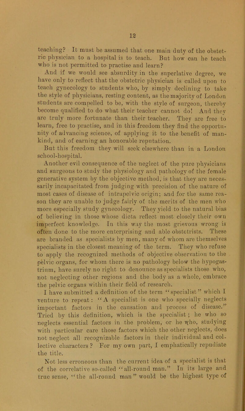 teaching? It must be assumed that one main duty of the obstet- ric physician to a hospital is to teach. But how can he teach who is not permitted to practise and learn? And if we would see absurdity in the superlative degree, we have only to reflect that the obstetric physician is called upon to teach gynecology to students who, by simply declining to take the style of physicians, resting content, as the majority of London students are compelled to be, with the style of surgeon, thereby become qualified to do what their teacher cannot do! And they are truly more fortunate than their teacher. They are free to learn, free to practise, and in this freedom they find the opportu- nity of advancing science, of applying it to the benefit of man- kind, and of earning an honorable reputation. But this freedom they will seek elsewhere than in a London school-hospital. Another evil consequence of the neglect of the pure physicians and surgeons to study the physiology and pathology of the female generative system by the objective method, is that they are neces- sarily incapacitated from judging with precision of the nature of most cases of disease of intrapelvic origin; and for the same rea- son they are unable to judge fairly of the merits of the men who more especially study gynecology. They yield to the natural bias of believing in those whose dicta reflect most closely their own imperfect knowledge. In this way the most grievous wrong is often done to the more enterprising and able obstetrists. These are branded as specialists by men, many of whom are themselves specialists in the closest meaning of the term. They who refuse to apply the recognized methods of objective observation to the pelvic organs, for whom there is no pathology below the hypogas- trium, have surely no right to denounce as specialists those who, not neglecting other regions and the body as a whole, embrace the pelvic organs within their field of research. I have submitted a definition of the term “specialist” which I venture to repeat: “A specialist is one who specially neglects important factors in the causation and process of disease.” Tried by this definition, which is the specialist; he who so neglects essential factors in the problem, or he \yho, studying with particular care those factors which the other neglects, does not neglect all recognizable factors in their individual and col- lective characters ? For my own part, I emphatically repudiate the title. Not less erroneous than the current idea of a specialist is that of the correlative so-called “ all-round man.” In its large and true sense, “the all-round man ” would be the highest type of