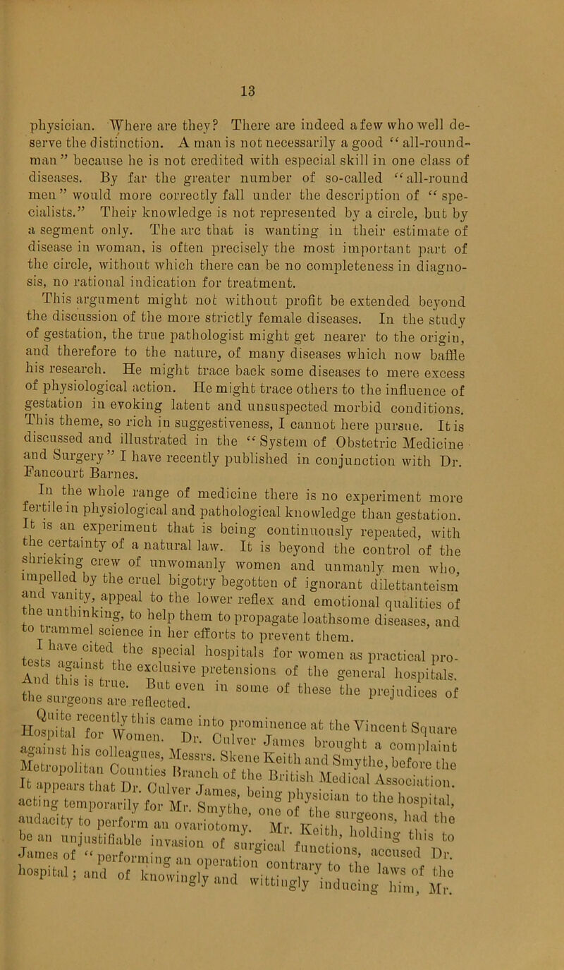 physician. Where are they? There are indeed a few who well de- serve the distinction. A man is not necessarily a good “ all-round- man” because he is not credited with especial skill in one class of diseases. By far the greater number of so-called “all-round men” would more correctly fall under the description of “spe- cialists.” Their knowledge is not represented by a circle, but by a segment only. The arc that is wanting in their estimate of disease in woman, is often precisely the most important part of the circle, without which there can be no completeness in diagno- sis, no rational indication for treatment. This argument might not without profit be extended beyond the discussion of the more strictly female diseases. In the study of gestation, the true pathologist might get nearer to the origin, and therefore to the nature, of many diseases which now baffle his research. He might trace back some diseases to mere excess of physiological action. He might trace others to the influence of gestation in evoking latent and unsuspected morbid conditions. This theme, so rich in suggestiveness, I cannot here pursue. It is discussed and illustrated in the “ System of Obstetric Medicine and Surgery” I have recently published in conjunction with Hr. Fancourt Barnes. In the whole range of medicine there is no experiment more fertile in physiological and pathological knowledge than gestation. It is an experiment that is being continuously repeated, with the certainty of a natural law. It is beyond the control of the shrieking crew of unwomanly women and unmanly men who impelled by the cruel bigotry begotten of ignorant dilettantism and vanity appeal to the lower reflex and emotional qualities of the unthinking, to help them to propagate loathsome diseases, and to tiammel science in her efforts to prevent them. I have cited the special hospitals for women as practical pro- to ^a,ns the exclude pretensions of the general ho.piLb. Ami tins ,s true. But even in some of these the prejudices of the surgeons are reflected. J 01 rmr™ ftlie vincent si“re