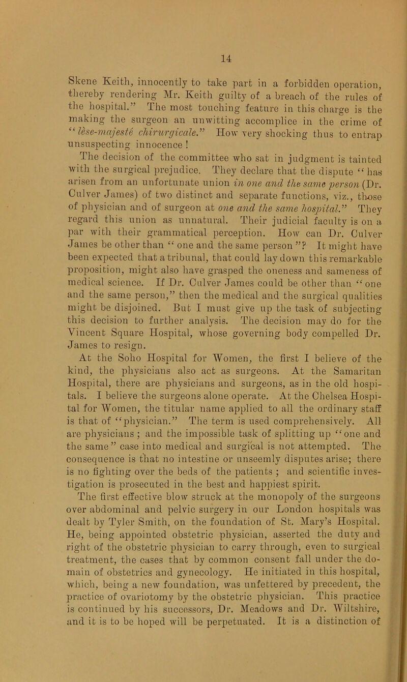 Skene Keith, innocently to take part in a forbidden operation, thereby rendering Mr. Keith guilty of a breach of the rules of the hospital.” The most touching feature in this charge is the making the surgeon an unwitting accomplice in the crime of “ Use-mnjeste chirurgicale.” Iiow very shocking thus to entrap unsuspecting innocence ! The decision of the committee who sat in judgment is tainted with the surgical prejudice. They declare that the dispute “ has arisen from an unfortunate union in one and the same person (Dr. Culver James) of two distinct and separate functions, viz., those of physician and of surgeon at one and the same hospital.” They regard this union as unnatural. Their judicial faculty is on a par with their grammatical perception. How can Dr. Culver James be other than “ one and the same person ”? It might have been expected that a tribunal, that could laydown this remarkable proposition, might also have grasped the oneness and sameness of medical science. If Dr. Culver James could be other than “one and the same person,” then the medical and the surgical qualities might be disjoined. But I must give up the task of subjecting this decision to further analysis. The decision may do for the Vincent Square Hospital, whose governing body compelled Dr. James to resign. At the Soho Hospital for Women, the first I believe of the kind, the physicians also act as surgeons. At the Samaritan Hospital, there are physicians and surgeons, as in the old hospi- tals. I believe the surgeons alone operate. At the Chelsea Hospi- tal for Women, the titular name applied to all the ordinary staff is that of “physician.” The term is used comprehensively. All are physicians ; and the impossible task of splitting up “one and the same” case into medical and surgical is not attempted. The consequence is that no intestine or unseemly disputes arise; there is no fighting over the beds of the patients ; and scientific inves- tigation is prosecuted in the best and happiest spirit. The first effective blow struck at the monopoly of the surgeons over abdominal and pelvic surgery in our London hospitals was dealt by Tyler Smith, on the foundation of St. Mary’s Hospital. He, being appointed obstetric physician, asserted the duty and right of the obstetric physician to carry through, even to surgical treatment, the cases that by common consent fall under the do- main of obstetrics and gynecology. He initiated in this hospital, which, being a new foundation, was unfettered by precedent, the practice of ovariotomy by the obstetric physician. This practice is continued by his successors, Dr. Meadows and Dr. Wiltshire, and it is to be lioped will be perpetuated. It is a distinction of