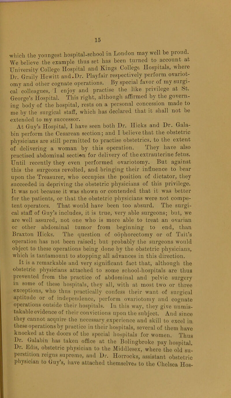 which the youngest hospital-school in London may well be proud. We believe the example thus set has been turned to account at University College Hospital and Kings College Hospitals, where Dr. Graily Hewitt and.Dr. Playfair respectively perform ovariot- omy and other cognate operations. By special favor of my smgi- cal colleagues, I enjoy and practise the like piivilege at St. George’s Hospital. Tliis right, although affirmed by the govern- ing body of the hospital, rests on a personal concession made to me by the surgical staff, which has declared that it shall not be extended to my successor. At Guy’s Hospital, I have seen both Dr. Hicks and Dr. Gala- bin perform the Cesarean section; and I believe that the obstetric physicians are still permitted to practise obstetrics, to the extent of delivering a woman by this operation. They have also practised abdominal section for delivery of the extrauterine fetus. Until recently they even performed ovariotomy. But against this the surgeons revolted, and bringing their influence to bear upon the Treasurer, who occupies the position of dictator, they succeeded in depriving the obstetric physicians of this privilege. It was not because it was shown or contended that it was better for the patients, or that the obstetric physicians were not compe- tent operators. That would have been too absurd. The surgi- cal staff of Guy’s includes, it is true, very able surgeons; but, we are well assured, not one who is more able to treat an ovarian or other abdominal tumor from beginning to end, than Braxton Hicks. The question of oophorectomy or of Tait’s operation has not been raised; but probably the surgeons would object to these operations being done by the obstetric physicians, which is tantamount to stopping all advances in this direction. It is a remarkable and very significant fact that, although the obstetric physicians attached to some school-hospitals are thus prevented from the practice of abdominal and pelvic surgery in some of these hospitals, they all, with at most two or three exceptions, who thus practically confess their want of surgical aptitude or of independence, perform ovariotomy and cognate operations outside their hospitals. In this way, they give unmis- takable evidence of their convictions upon the subject. And since they cannot acquire the necessary .experience and skill to excel in these operations by practice in their hospitals, several of them have knocked at the doors of the special hospitals for women. Thus Dr. Galabin has taken office at the Bolingbroke pay hospital. Di. Edis, obstetric physician to the Middlesex, where the old su- perstition reigns supreme, and Dr. Ilorrocks, assistant obstetric physician to Guy’s, have attached themselves to the Chelsea Hos-