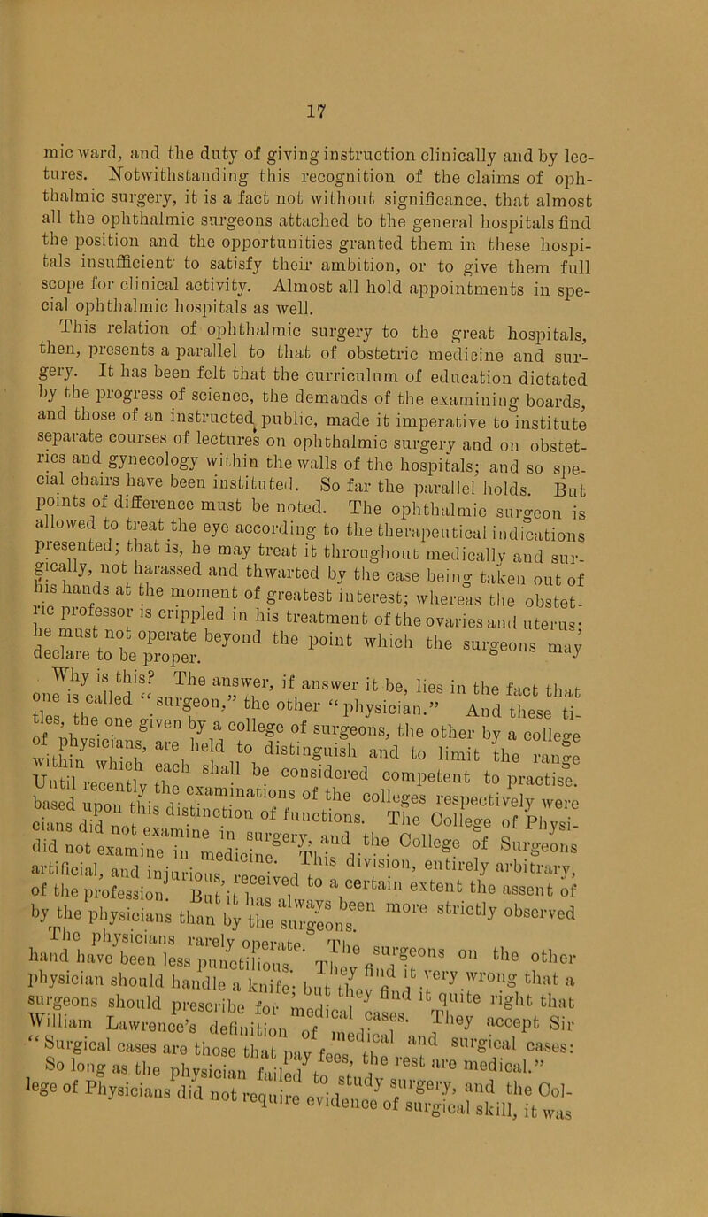 mic ward, and the duty of giving instruction clinically and by lec- tures. Notwithstanding this recognition of the claims of oph- thalmic surgery, it is a fact not without significance, that almost all the ophthalmic surgeons attached to the general hospitals find the position and the opportunities granted them in these hospi- tals insufficient' to satisfy their ambition, or to give them full scope for clinical activity. Almost all hold appointments in spe- cial ophthalmic hospitals as well. -This 1 elation of ophthalmic surgery to the great hospitals, then, presents a parallel to that of obstetric medicine and sur- geij. It has been felt that the curriculum of education dictated by the progress of science, the demands of the examining boards, and those of an instructed, public, made it imperative to institute separate courses of lectures on ophthalmic surgery and on obstet- rics and gynecology within the walls of the hospitals; and so spe- cial chairs have been instituted. So far the parallel holds But points of difference must be noted. The ophthalmic surgeon is a owed to treat the eye according to the therapeutical indications presented; that is, he may treat it throughout medically and sur- gically, not harassed and thwarted by the case being taken out of ns hands at the moment of greatest interest; whereas the obstet- ic professor is crippled in his treatment oftheovariesa.nl uterus- h must not operate beyond the point which the surgeons J declare to be proper. 6 Why is this? The answer, if answer it be, lies in the fact that one u called “surgeon,” the other « physiciA” A heSe ti ties the one g.ven by a college of surgeons, the other by a college of phys'c aus, are held to distinguish and to limit tte rwe U rel iu ; SllaU bJ competent to LSse College i Surges artificial, and injurious 1!” ,? dl™'0’ entlrel3' arbitrary, of tire profession But’it iT h ° eXteilt tho asscnt of by the physicians than m0,'e hand’latZ^lL^etiCf t? “T ^ 0t physician should handle a knife- but Xv'lf ™r*.™>ng that a surgeons should prescribe for medic tT'0 right that William Lawrence’s defitiitL of ? TIm* Sir :IS