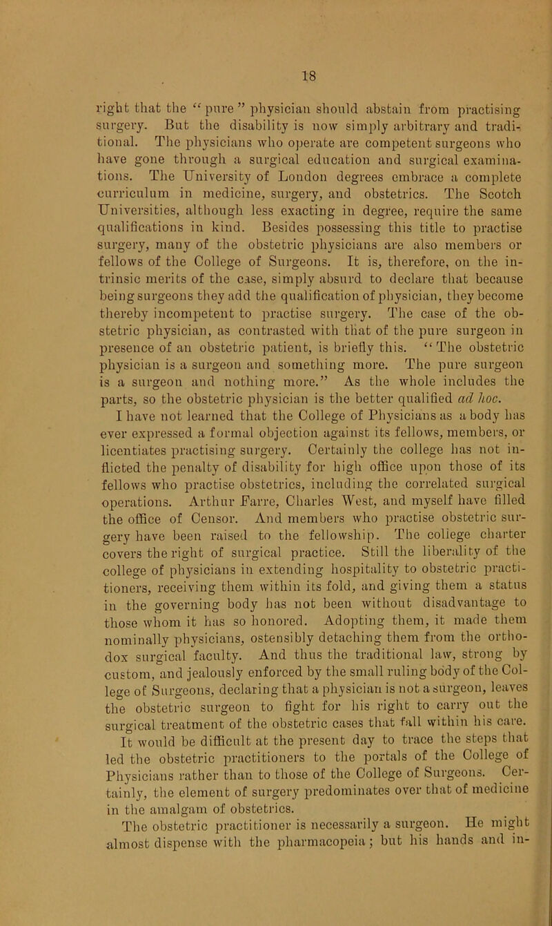 right that the “ pure ” physician should abstain from practising surgery. But the disability is now simply arbitrary and tradi- tional. The physicians who operate are competent surgeons who have gone through a surgical education and surgical examina- tions. The University of London degrees embrace a complete curriculum in medicine, surgery, and obstetrics. The Scotch Universities, although less exacting in degree, require the same qualifications in kind. Besides possessing this title to practise surgery, many of the obstetric physicians are also members or fellows of the College of Surgeons. It is, therefore, on the in- trinsic merits of the case, simply absurd to declare that because beingsurgeons they add the qualification of physician, they become thereby incompetent to practise surgery. The case of the ob- stetric physician, as contrasted with that of the pure surgeon in presence of an obstetric patient, is briefly this. “The obstetric physician is a surgeon and something more. The pure surgeon is a surgeon and nothing more.” As the whole includes the parts, so the obstetric physician is the better qualified ad hoc. I have not learned that the College of Physicians as a body has ever expressed a formal objection against its fellows, members, or licentiates practising surgery. Certainly the college has not in- flicted the penalty of disability for high office upon those of its fellows who practise obstetrics, including the correlated surgical operations. Arthur JFarre, Charles West, and myself have filled the office of Censor. And members who practise obstetric sur- gery have been raised to the fellowship. The coliege charter covers the right of surgical practice. Still the liberality of the college of physicians in extending hospitality to obstetric practi- tioners, receiving them within its fold, and giving them a status in the governing body has not been without disadvantage to those whom it has so honored. Adopting them, it made them nominally physicians, ostensibly detaching them from the ortho- dox surgical faculty. And thus the traditional law, strong by custom, and jealously enforced by the small ruling body of the Col- lege of Surgeons, declaring that a physician is not a surgeon, leaves the obstetric surgeon to fight for his right to carry out the surgical treatment of the obstetric cases that fall within his care. It would be difficult at the present day to trace the steps that led the obstetric practitioners to the portals of the College of Physicians rather than to those of the College of Surgeons. Cer- tainly, the element of surgery predominates over that of medicine in the amalgam of obstetrics. The obstetric practitioner is necessarily a surgeon. He might almost dispense with the pharmacopeia; but his hands and in-