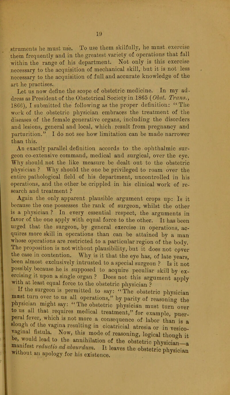 struments lie must use. To use them skilfully, he must exercise them frequently and in the greatest variety of operations that fall within the range of his department. Not only is this exercise necessary to the acquisition of mechanical skill, but it is not less necessary to the acquisition of full and accurate knowledge of the art he practises.. Let us now define the scope of obstetric medicine. In my ad- dress as President of the Obstetrical Society in 1865 (Obst. Trans., 1866), I submitted the following as the proper definition: “The Avork of the obstetric physician embraces the treatment of the diseases of the female generative organs, including the disorders and lesions, general and local, which result from pregnancy and parturition.” I do not see how limitation can be made narrower than this. An exactly parallel definition accords to the ophthalmic sur- geon co-extensive command, medical and surgical, over the eye. Why should not the like measure be dealt out to the obstetric physician P Why should the one be privileged to roam over the entire pathological field of his department, uncontrolled in his operations, and the other be crippled in his clinical work of re- search and treatment ? Again the only apparent plausible argument crops up: Is it because the one possesses the rank of surgeon, whilst the other is a physician ? In every essential respect, the arguments in favor of the one apply with equal force to the other. It has been urged that the surgeon, by general exercise in operations, ac- quires more skill in operations than can be attained by a man whose operations are restricted to a particular region of the body. The proposition is not without plausibility, but it does not cpver the case in contention. Why is it that the eye has, of late years, been almost exclusively intrusted to a special surgeon ? Is it not possibly because he is supposed to acquire peculiar skill by ex- ercising it upon a single organ ? Does not this argument apply with at least equal force to the obstetric physician ? If the surgeon is permitted to say: “The obstetric physician must turn over to us all operations,” by parity of reasoning the physician might say: “ The obstetric physician must turn over to us all that requires medical treatment,” for example, puer- peral fever, which is not more a consequence of labor than is a slough of the vagina resulting in cicatricial atresia or in vesico- vaginal fistula. Now, this mode of reasoning, logical though it be, would lead to the annihilation of the obstetric physician—a mamfest redudio ad absurdum. It leaves the obstetric physician without an apology for his existence. ^