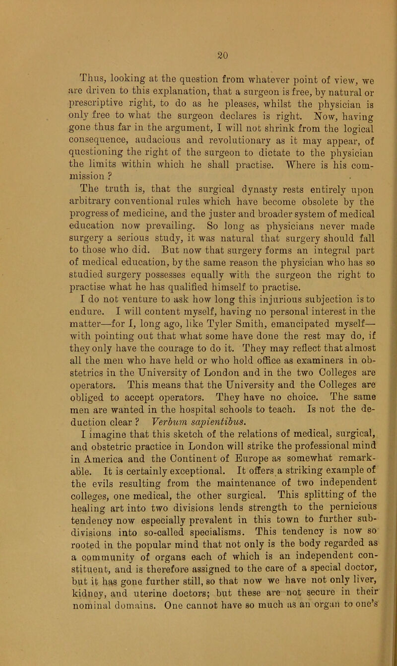 Thus, looking at the question from whatever point of view, we are driven to this explanation, that a surgeon is free, by natural or prescriptive right, to do as he pleases, whilst the physician is only free to what the surgeon declares is right. Now, having gone thus far in the argument, I will not shrink from the logical consequence, audacious and revolutionary as it may appear, of questioning the right of the surgeon to dictate to the physician the limits within which he shall practise. Where is his com- mission ? The truth is, that the surgical dynasty rests entirely upon arbitrary conventional rules which have become obsolete by the progress of medicine, and the juster and broader system of medical education now prevailing. So long as physicians never made surgery a serious study, it was natural that surgery should fall to those who did. But now that surgery forms an integral part of medical education, by the same reason the physician who has so studied surgery possesses equally with the surgeon the right to practise what he has qualified himself to practise. I do not venture to ask how long this injurious subjection is to endure. I will content myself, having no personal interest in the matter—for I, long ago, like Tyler Smith, emancipated myself— with pointing out that what some have done the rest may do, if they only have the courage to do it. They may reflect that almost all the men who have held or who hold office as examiners in ob- stetrics in the University of London and in the two Colleges are operators. This means that the University and the Colleges are obliged to accept operators. They have no choice. The same men are wanted in the hospital schools to teach. Is not the de- duction clear ? Verbum sajrientibus. I imagine that this sketch of the relations of medical, surgical, and obstetric practice in London will strike the professional mind in America and the Continent of Europe as somewhat remark- able. It is certainly exceptional. It offers a striking example of the evils resulting from the maintenance of two independent colleges, one medical, the other surgical. This splitting of the healing art into two divisions lends strength to the pernicious tendency now especially prevalent in this town to further sub- divisions into so-called specialisms. This tendency is now so rooted in the popular mind that not only is the body regarded as a community of organs each of which is an independent con- stituent, and is therefore assigned to the care of a special doctor, but it has gone further still, so that now we have not only liver, kidnoy, and uterine doctors; but these are not secure in their nominal domains. One cannot have so much as an organ to one’s