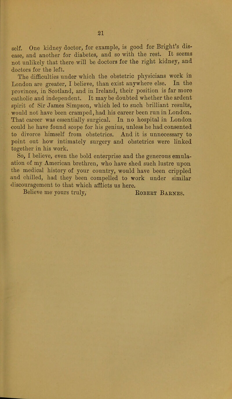 self. One kidney doctor, for example, is good for Bright’s dis- ease, and another for diabetes, and so with the rest. It seems not unlikely that there will be doctors for the right kidney, and doctors for the left. The difficulties under which the obstetric physicians work in London are greater, I believe, than exist anywhere else. In the provinces, in Scotland, and in Ireland, their position is far more catholic and independent. It may be doubted whether the ardent spirit of Sir James Simpson, which led to such brilliant results, would not have been cramped, had his career been run in London. That career was essentially surgical. In no hospital in London could he have found scope for his genius, unless he had consented to divorce himself from obstetrics. And it is unnecessary to point out how intimately surgery and obstetrics were linked together in his work. So, I believe, even the bold enterprise and the generous emula- ation of my American brethren, who have shed such lustre upon the medical history of your country, would have been crippled ■and chilled, had they been compelled to work under similar discouragement to that which afflicts us here. Believe me yours truly, Bobert Barnes.